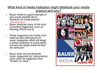 What kind of media institution might distribute your media product and why? Bauer media is a good example of who would possibly like to distribute my media product. Bauer produces many of the most successful magazines, such as: Kerrang, MOJO and Q. These magazines are mostly rock/ indie but also other genres of music magazines which will target a certain audience of young adults and also the target audience that I am aiming for. Bauer does not just distribute music magazines but  also produce many other hit magazines from “Empire” to “Heat”. www.bauer.co.uk 