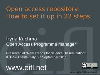 Open access repository:
How to set it up in 22 steps


Iryna Kuchma
Open Access Programme manager
Presented at “New Trends for Science Dissemination”,
ICTP – Trieste, Italy, 27 September 2011


www.eifl.net                             Attribution 3.0 Unported
 