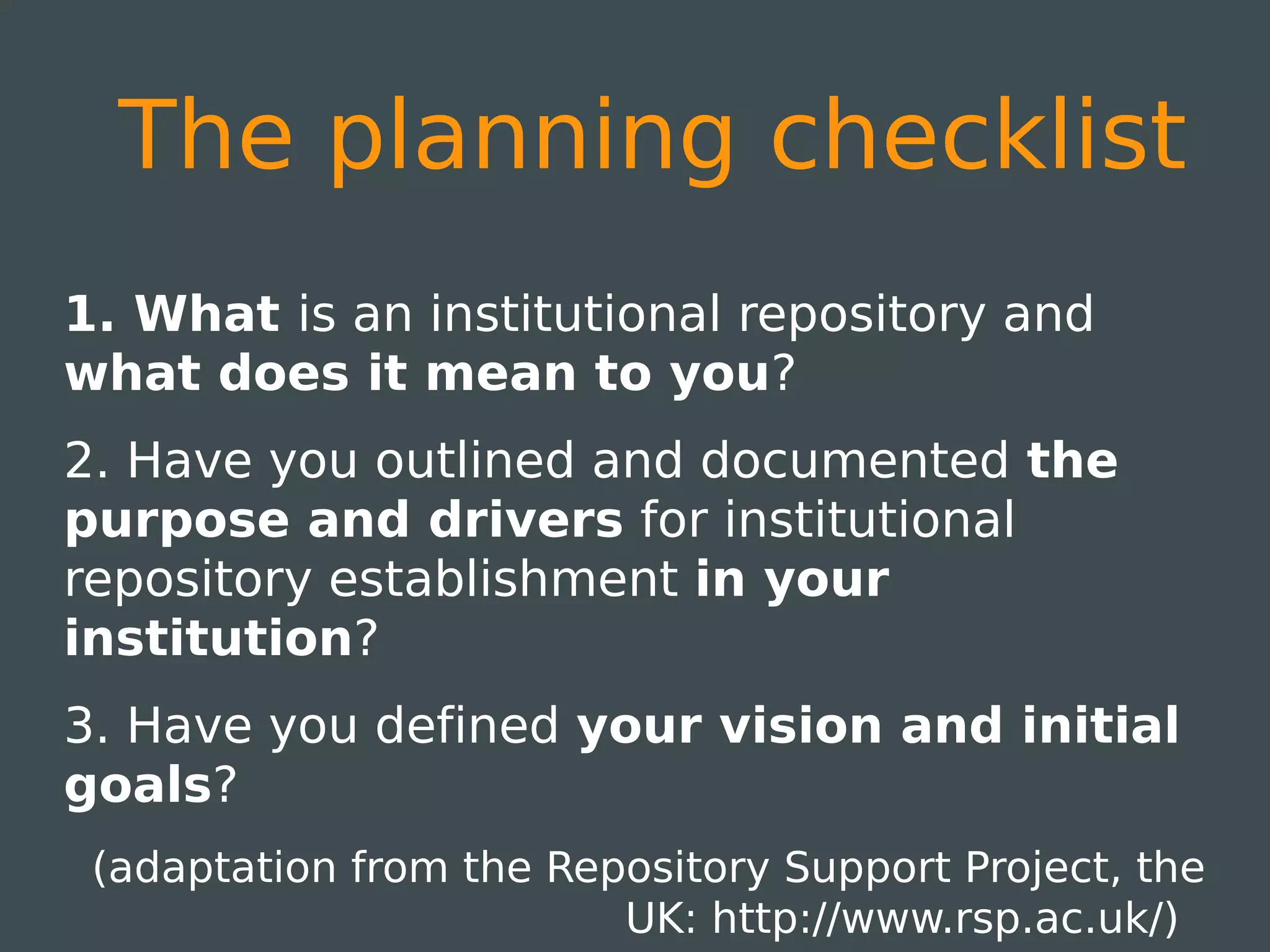 The planning checklist
1. What is an institutional repository and
what does it mean to you?
2. Have you outlined and documented the
purpose and drivers for institutional
repository establishment in your
institution?
3. Have you defined your vision and initial
goals?
 (adaptation from the Repository Support Project, the
                         UK: http://www.rsp.ac.uk/)
 