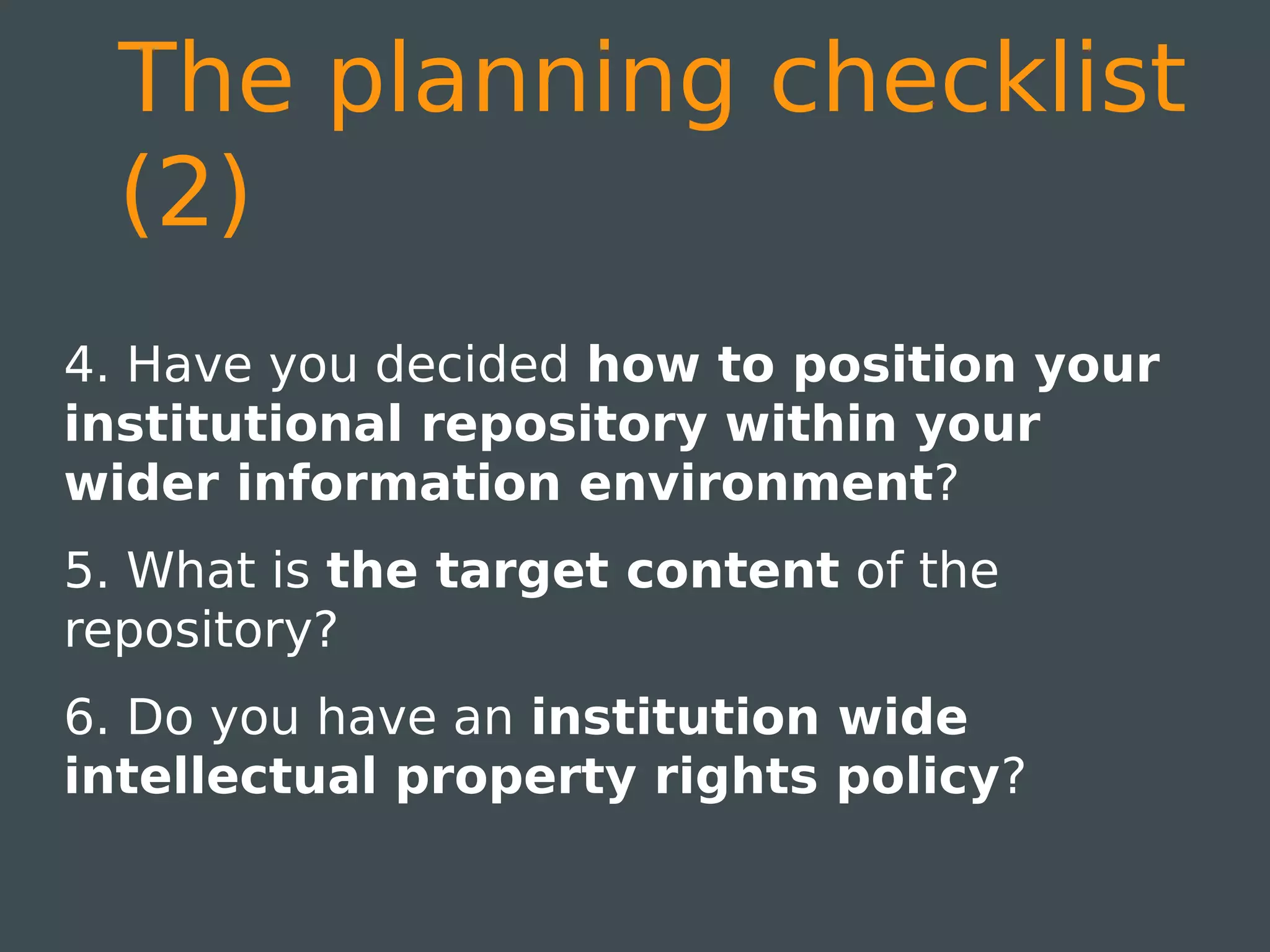 The planning checklist
  (2)
4. Have you decided how to position your
institutional repository within your
wider information environment?
5. What is the target content of the
repository?
6. Do you have an institution wide
intellectual property rights policy?
 