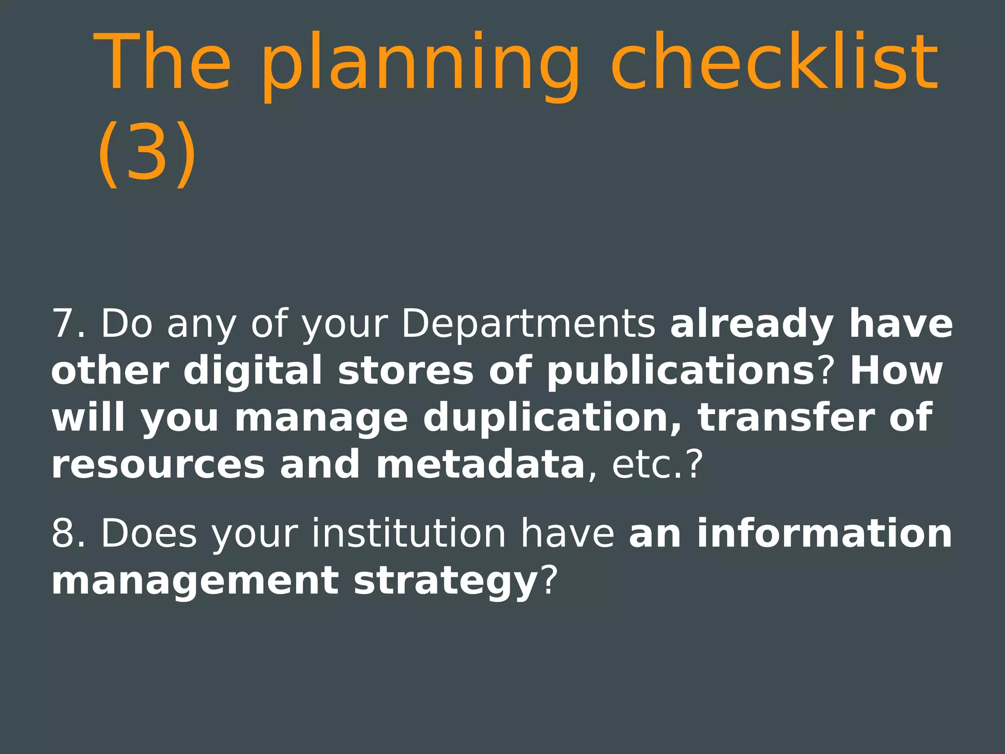 The planning checklist
  (3)

7. Do any of your Departments already have
other digital stores of publications? How
will you manage duplication, transfer of
resources and metadata, etc.?
8. Does your institution have an information
management strategy?
 
