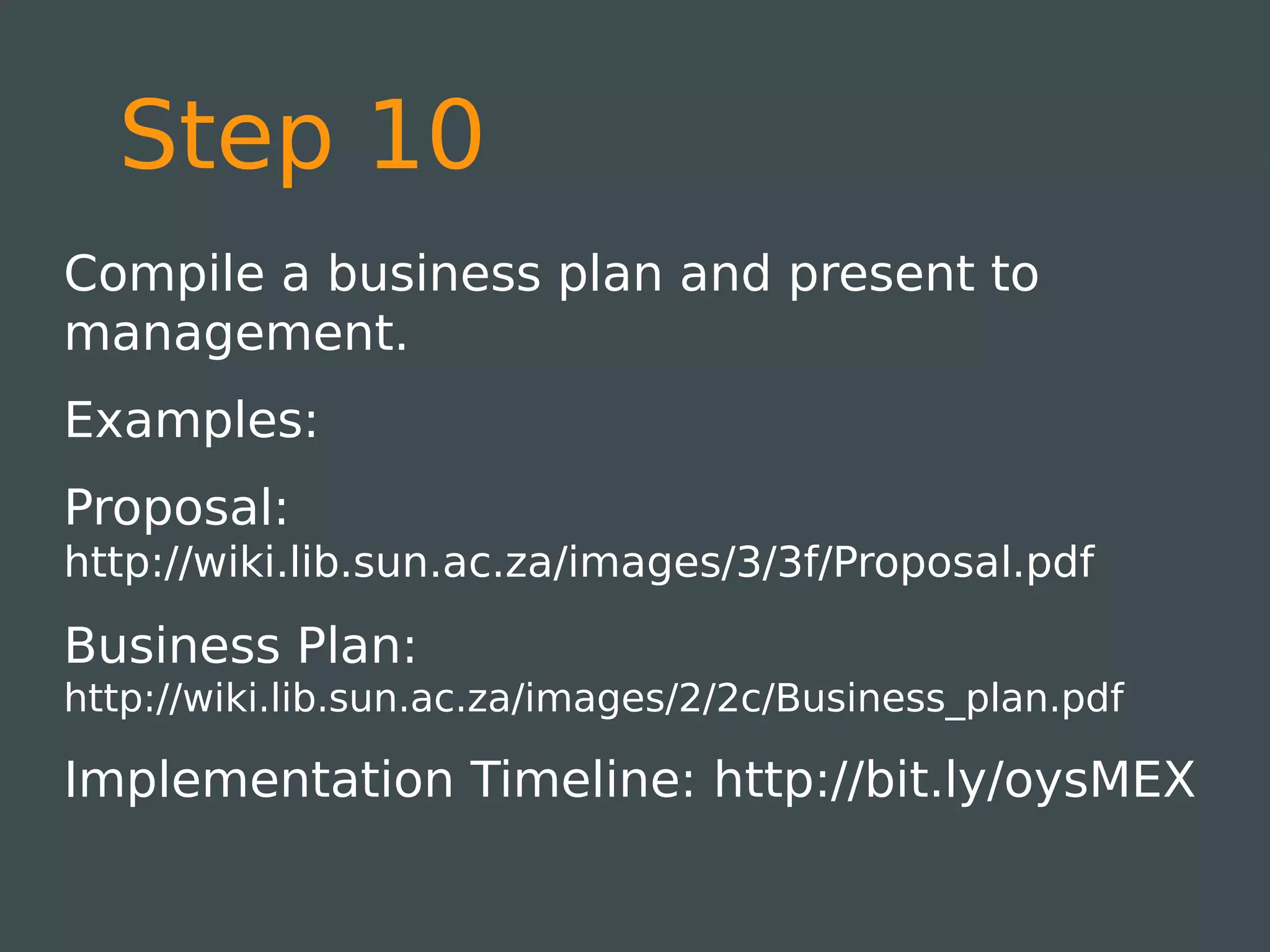 Step 10
Compile a business plan and present to
management.
Examples:
Proposal:
http://wiki.lib.sun.ac.za/images/3/3f/Proposal.pdf

Business Plan:
http://wiki.lib.sun.ac.za/images/2/2c/Business_plan.pdf

Implementation Timeline: http://bit.ly/oysMEX
 