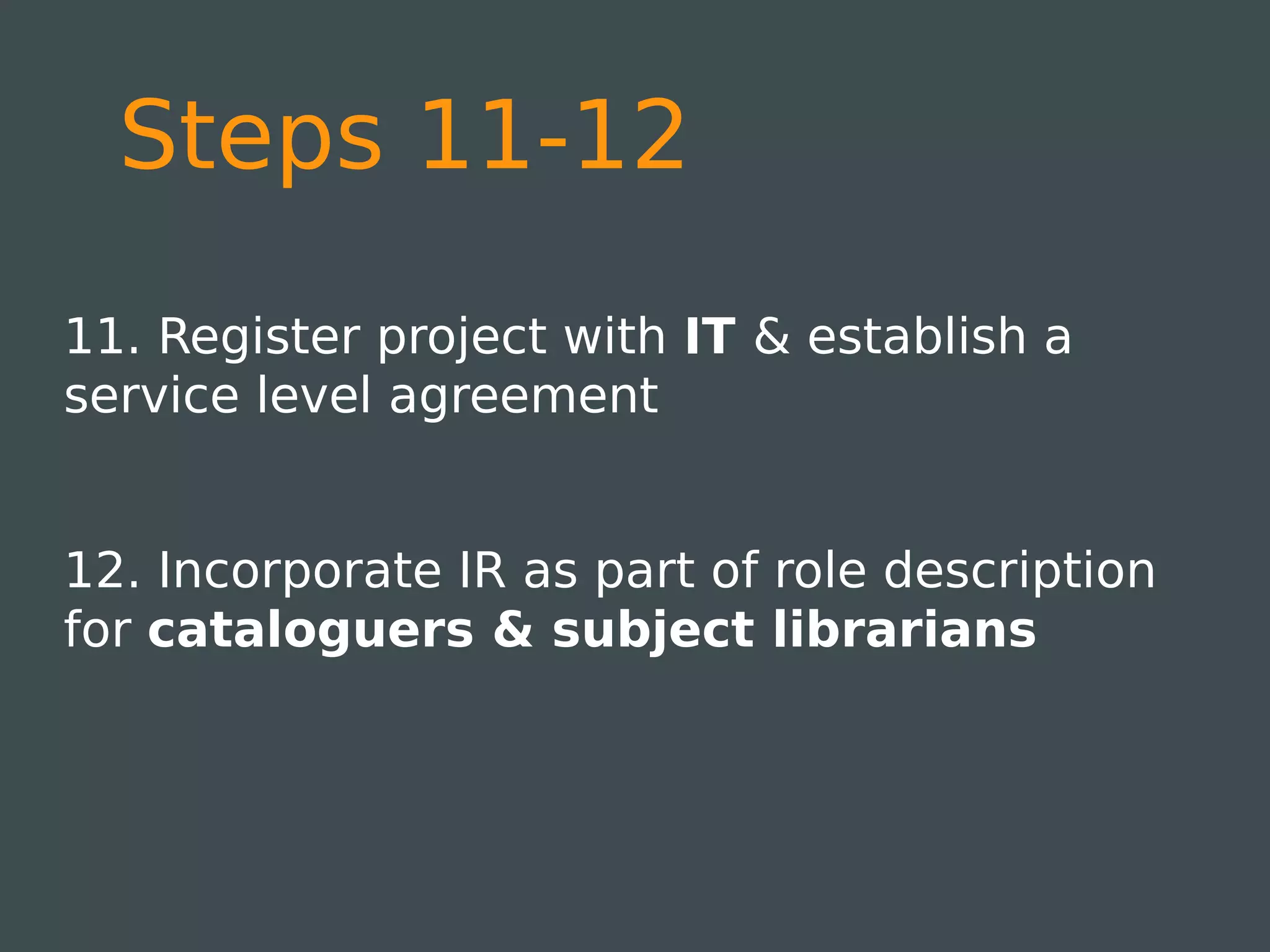 Steps 11-12
11. Register project with IT & establish a
service level agreement


12. Incorporate IR as part of role description
for cataloguers & subject librarians
 