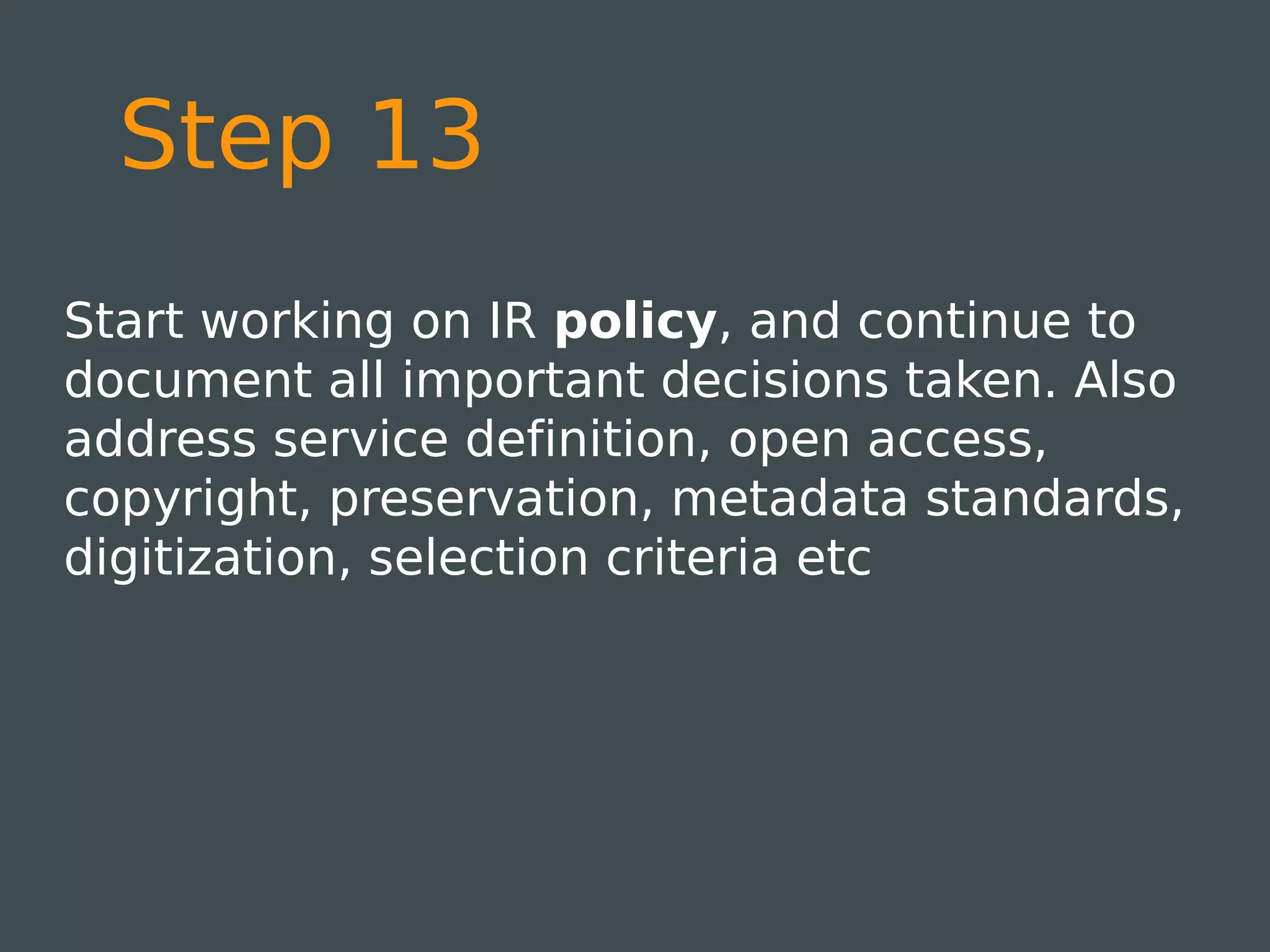 Step 13
Start working on IR policy, and continue to
document all important decisions taken. Also
address service definition, open access,
copyright, preservation, metadata standards,
digitization, selection criteria etc
 