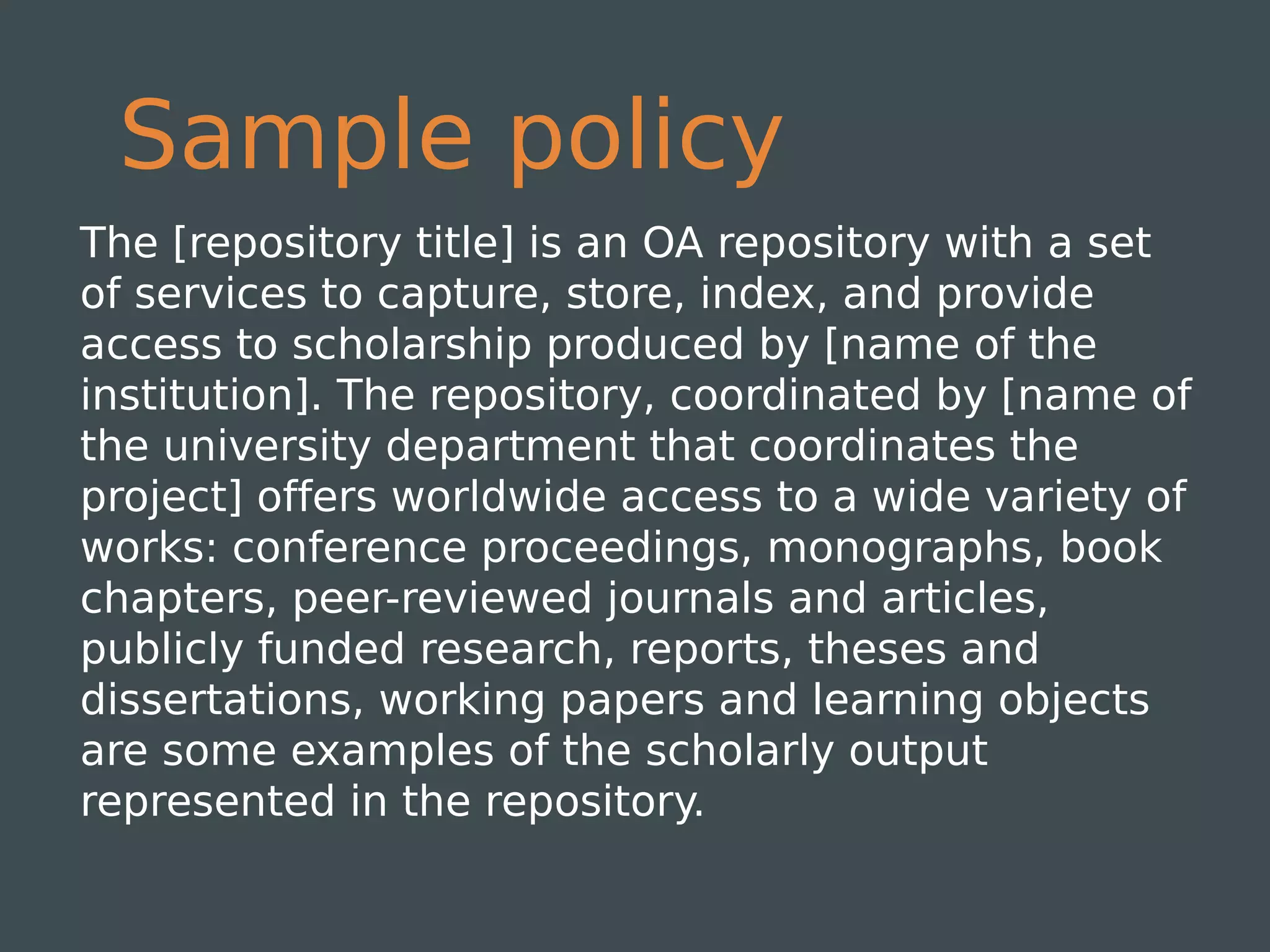 Sample policy
The [repository title] is an OA repository with a set
of services to capture, store, index, and provide
access to scholarship produced by [name of the
institution]. The repository, coordinated by [name of
the university department that coordinates the
project] offers worldwide access to a wide variety of
works: conference proceedings, monographs, book
chapters, peer-reviewed journals and articles,
publicly funded research, reports, theses and
dissertations, working papers and learning objects
are some examples of the scholarly output
represented in the repository.
 