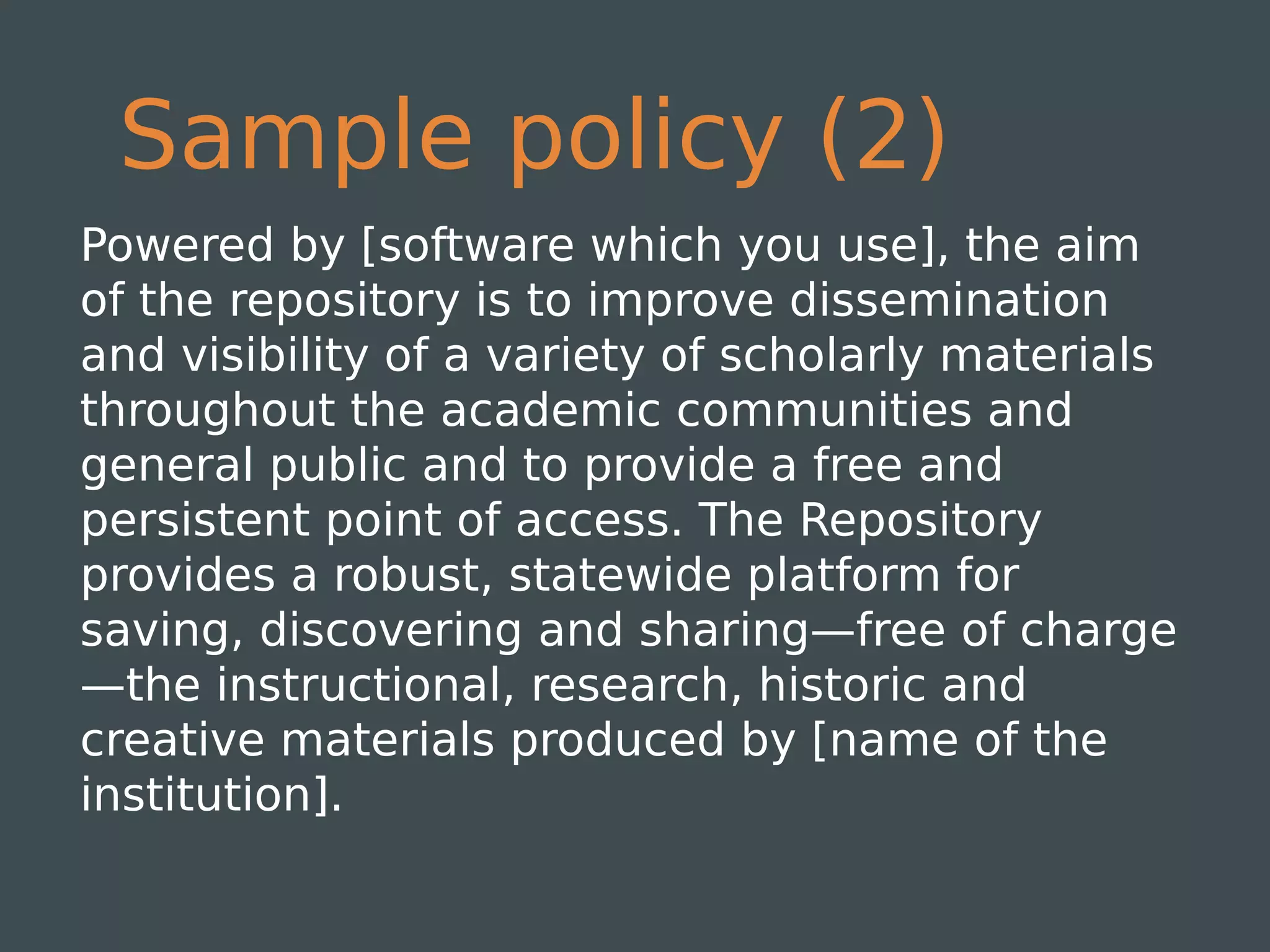 Sample policy (2)
Powered by [software which you use], the aim
of the repository is to improve dissemination
and visibility of a variety of scholarly materials
throughout the academic communities and
general public and to provide a free and
persistent point of access. The Repository
provides a robust, statewide platform for
saving, discovering and sharing—free of charge
—the instructional, research, historic and
creative materials produced by [name of the
institution].
 