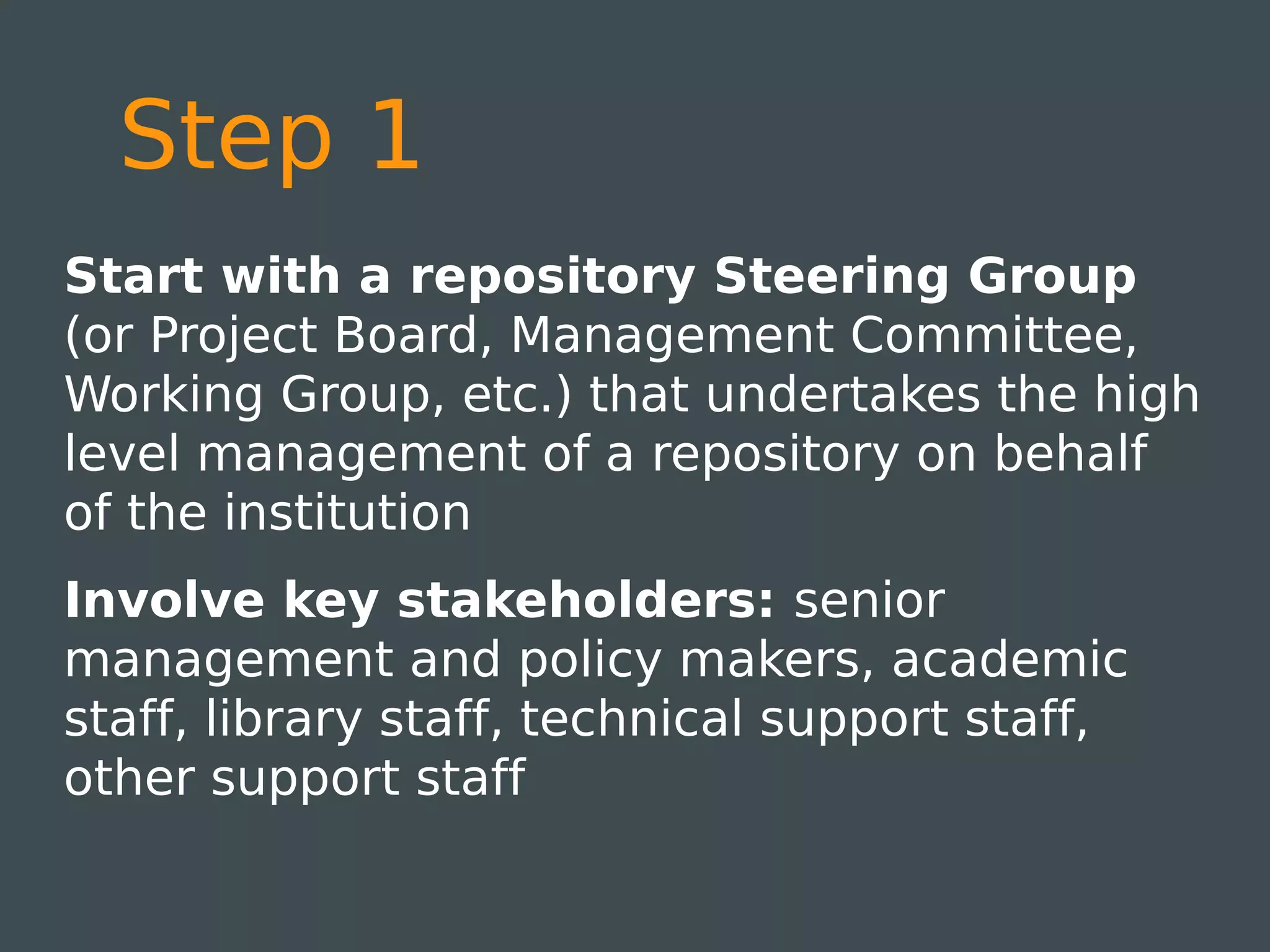 Step 1
Start with a repository Steering Group
(or Project Board, Management Committee,
Working Group, etc.) that undertakes the high
level management of a repository on behalf
of the institution
Involve key stakeholders: senior
management and policy makers, academic
staff, library staff, technical support staff,
other support staff
 