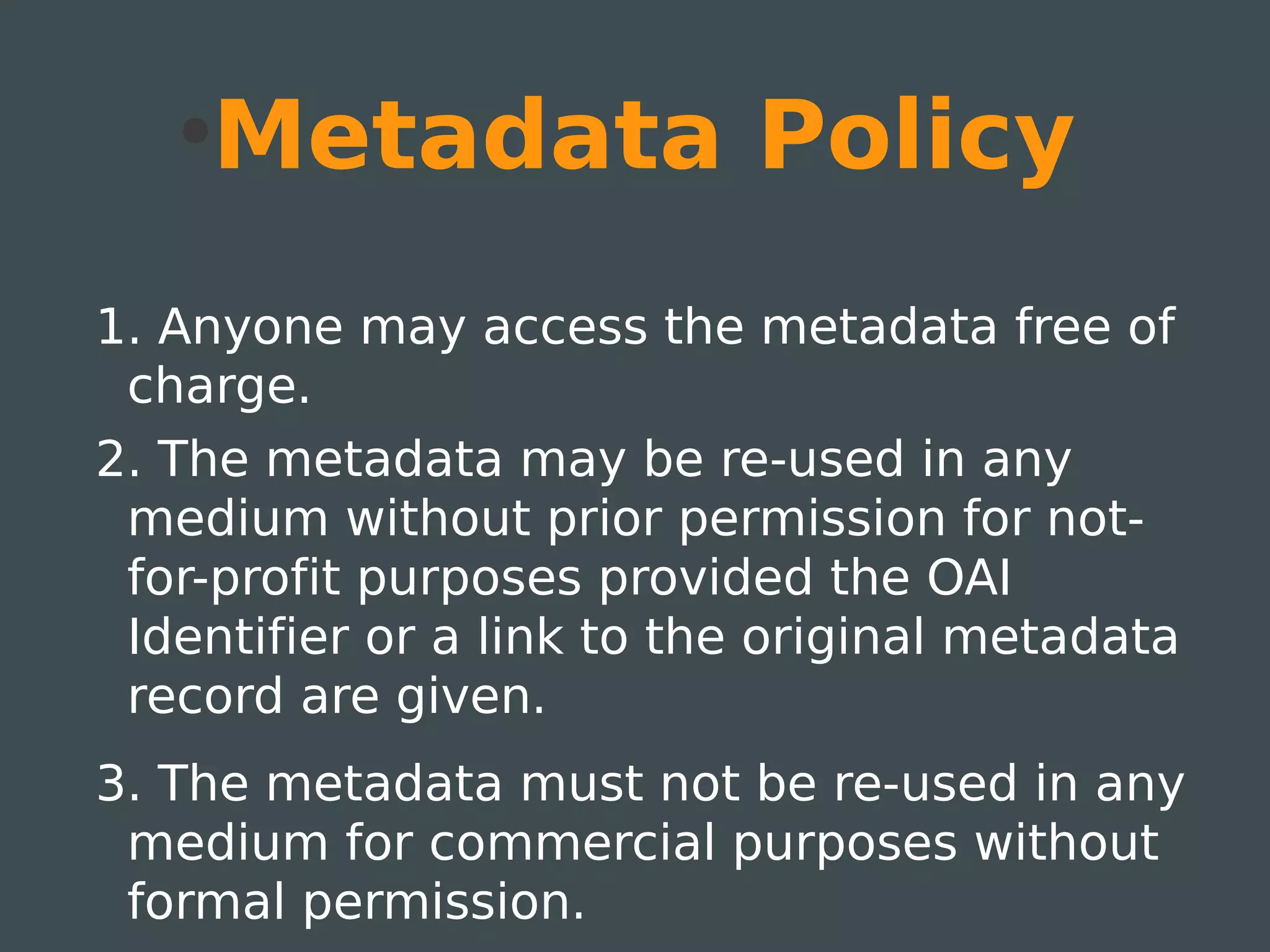 ●
       Metadata Policy
1. Anyone may access the metadata free of
 charge.
2. The metadata may be re-used in any
 medium without prior permission for not-
 for-profit purposes provided the OAI
 Identifier or a link to the original metadata
 record are given.
3. The metadata must not be re-used in any
 medium for commercial purposes without
 formal permission.
 