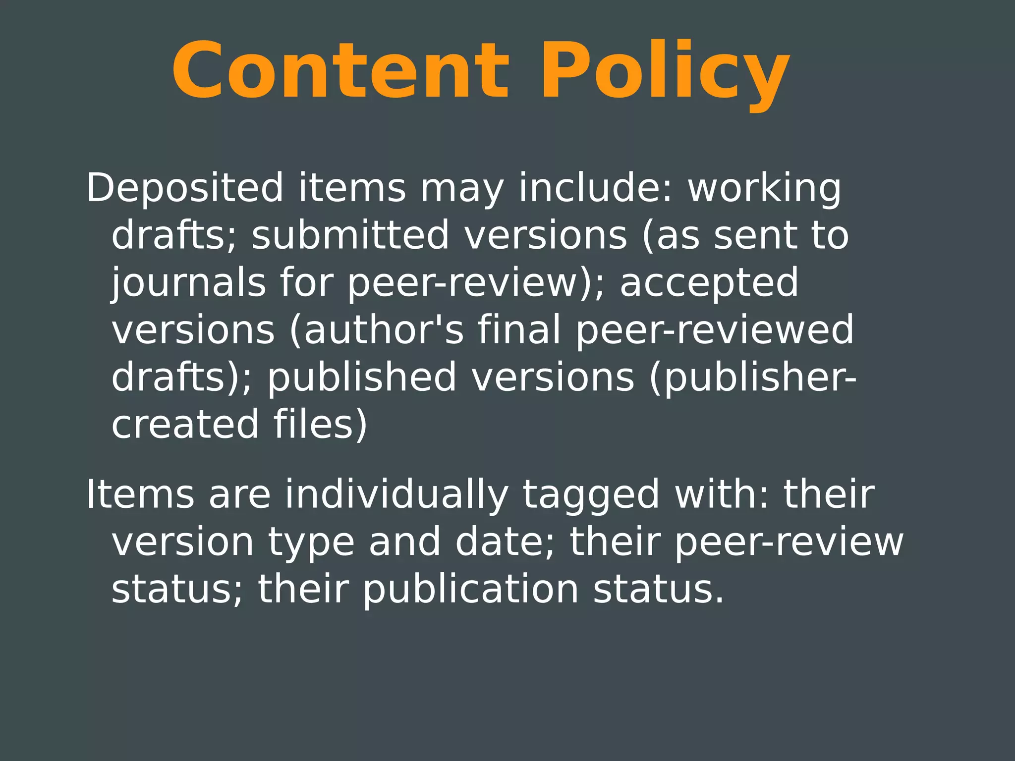 Content Policy
Deposited items may include: working
 drafts; submitted versions (as sent to
 journals for peer-review); accepted
 versions (author's final peer-reviewed
 drafts); published versions (publisher-
 created files)
Items are individually tagged with: their
  version type and date; their peer-review
  status; their publication status.
 