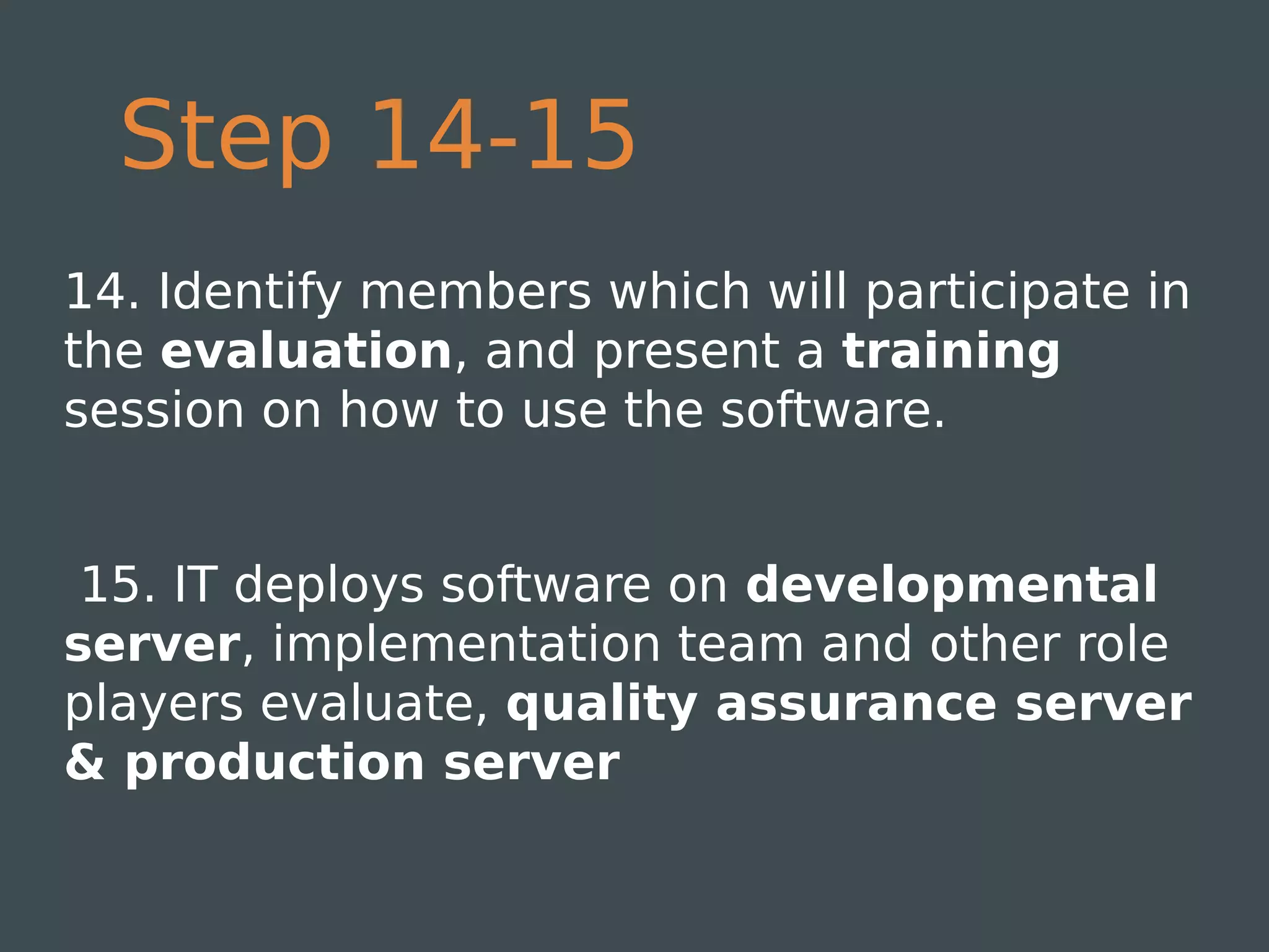 Step 14-15
14. Identify members which will participate in
the evaluation, and present a training
session on how to use the software.


 15. IT deploys software on developmental
server, implementation team and other role
players evaluate, quality assurance server
& production server
 
