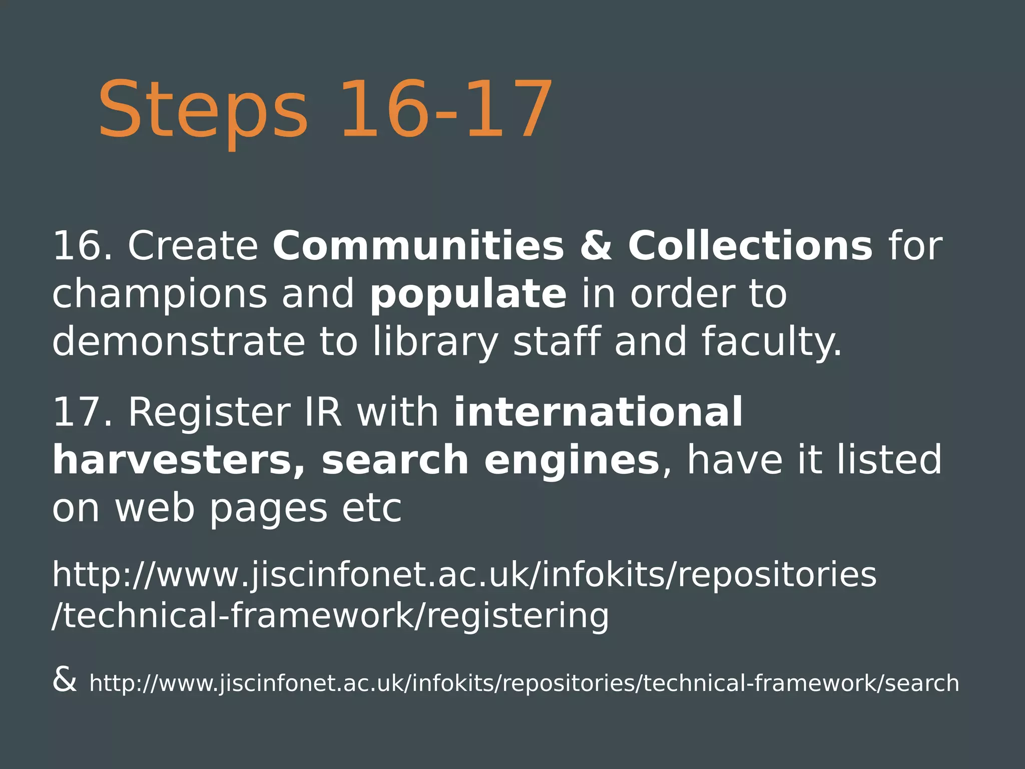 Steps 16-17
16. Create Communities & Collections for
champions and populate in order to
demonstrate to library staff and faculty.
17. Register IR with international
harvesters, search engines, have it listed
on web pages etc 
http://www.jiscinfonet.ac.uk/infokits/repositories
/technical-framework/registering
&   http://www.jiscinfonet.ac.uk/infokits/repositories/technical-framework/search
 
