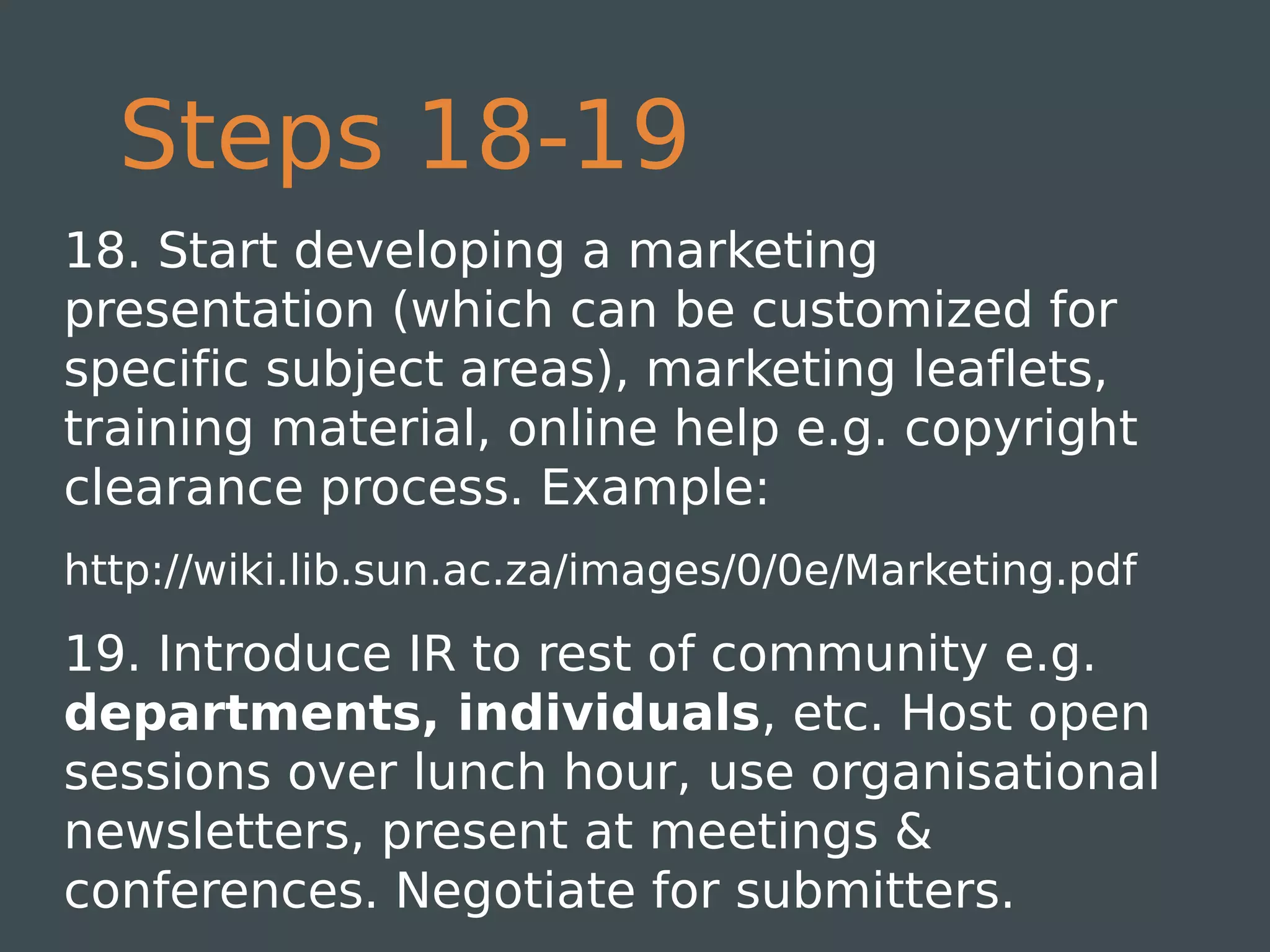 Steps 18-19
18. Start developing a marketing
presentation (which can be customized for
specific subject areas), marketing leaflets,
training material, online help e.g. copyright
clearance process. Example:
http://wiki.lib.sun.ac.za/images/0/0e/Marketing.pdf

19. Introduce IR to rest of community e.g.
departments, individuals, etc. Host open
sessions over lunch hour, use organisational
newsletters, present at meetings &
conferences. Negotiate for submitters.
 