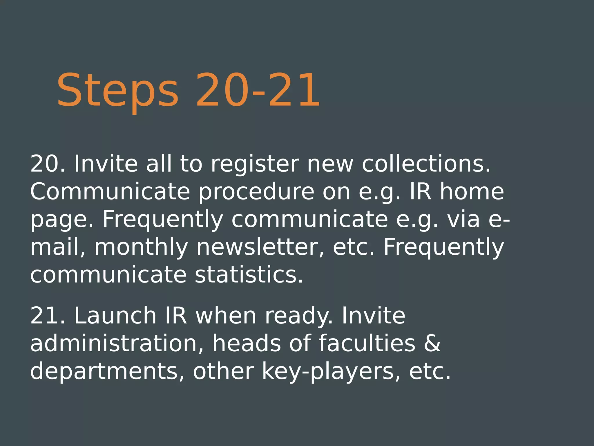 Steps 20-21
20. Invite all to register new collections.
Communicate procedure on e.g. IR home
page. Frequently communicate e.g. via e-
mail, monthly newsletter, etc. Frequently
communicate statistics.
21. Launch IR when ready. Invite
administration, heads of faculties &
departments, other key-players, etc.
 