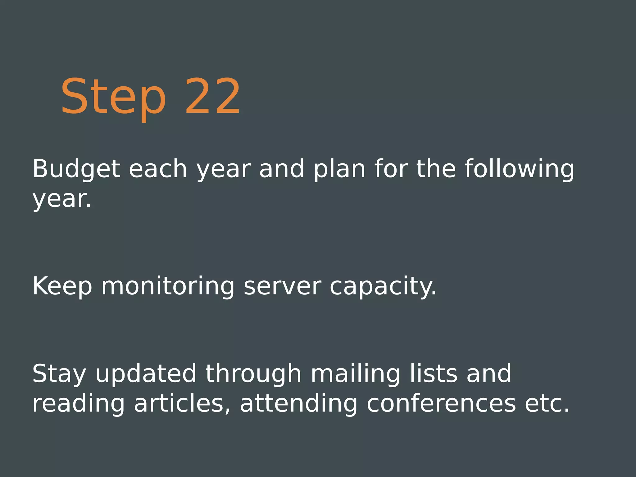Step 22
Budget each year and plan for the following
year.


Keep monitoring server capacity.


Stay updated through mailing lists and
reading articles, attending conferences etc.
 