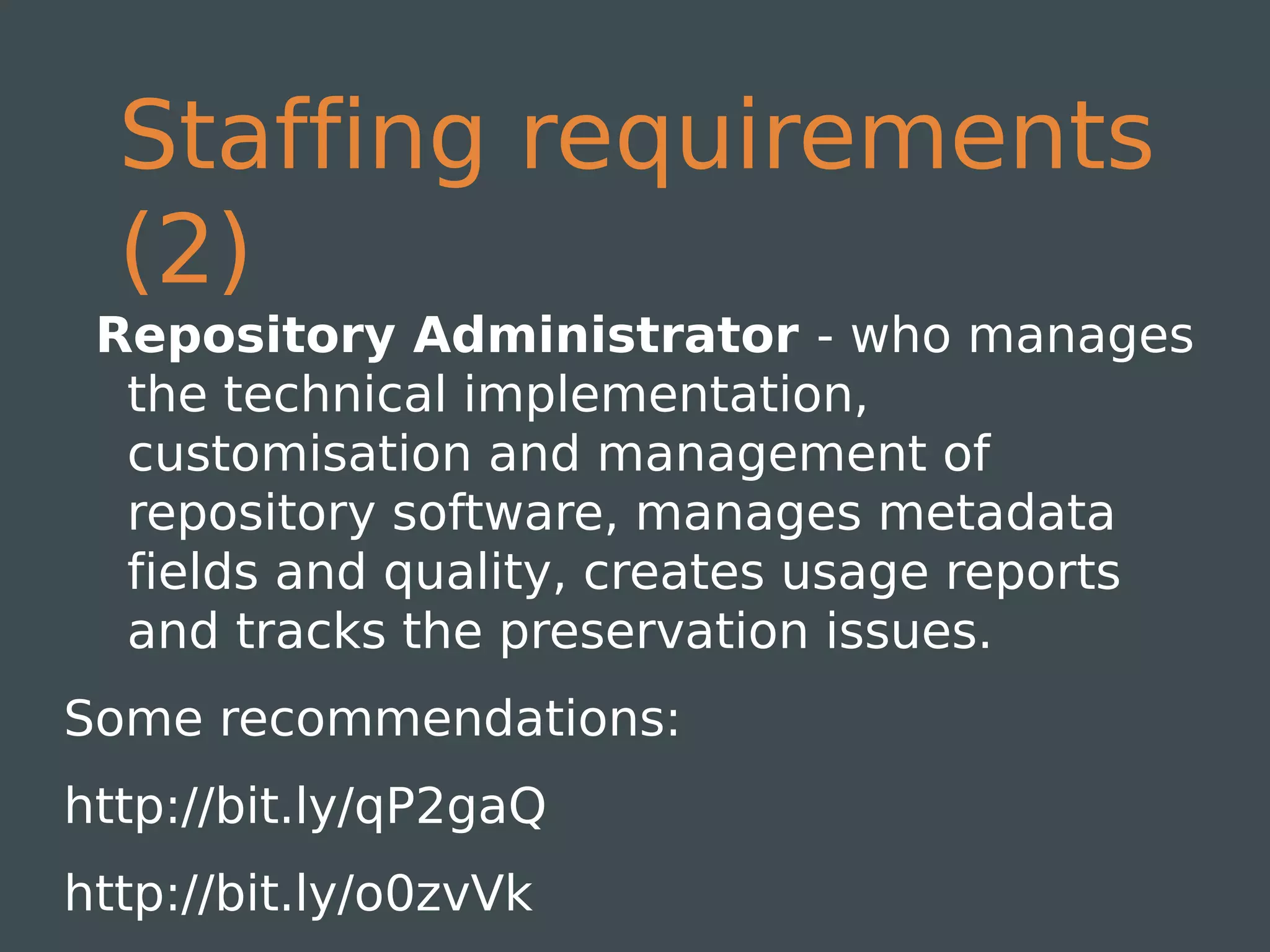 Staffing requirements
  (2)
 Repository Administrator - who manages
  the technical implementation,
  customisation and management of
  repository software, manages metadata
  fields and quality, creates usage reports
  and tracks the preservation issues.
Some recommendations:
http://bit.ly/qP2gaQ
http://bit.ly/o0zvVk
 