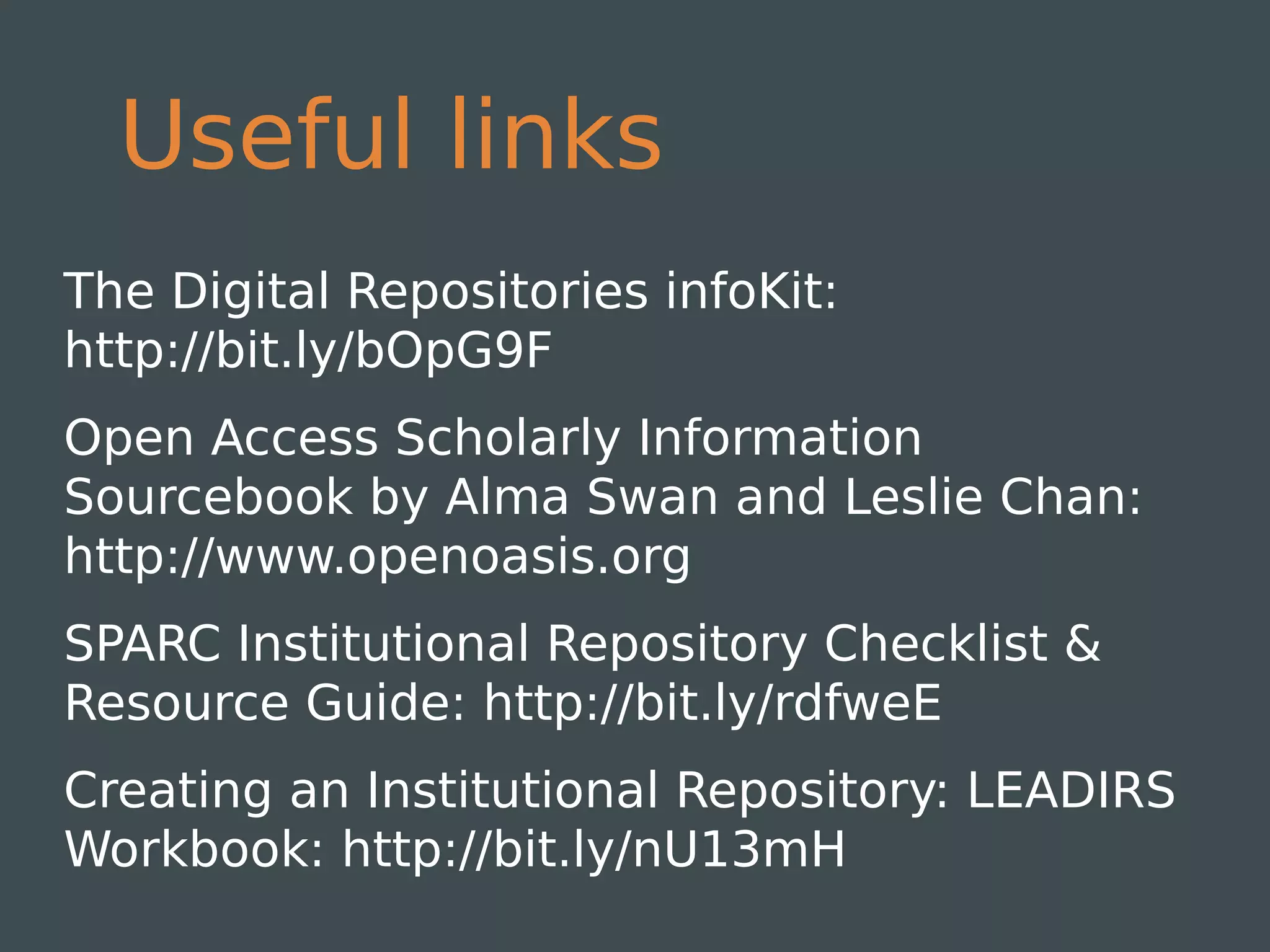 Useful links
The Digital Repositories infoKit:
http://bit.ly/bOpG9F
Open Access Scholarly Information
Sourcebook by Alma Swan and Leslie Chan:
http://www.openoasis.org
SPARC Institutional Repository Checklist &
Resource Guide: http://bit.ly/rdfweE
Creating an Institutional Repository: LEADIRS
Workbook: http://bit.ly/nU13mH
 