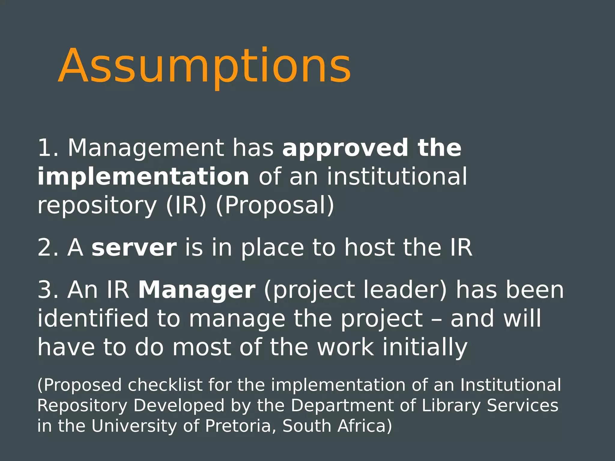 Assumptions
1. Management has approved the
implementation of an institutional
repository (IR) (Proposal)
2. A server is in place to host the IR
3. An IR Manager (project leader) has been
identified to manage the project – and will
have to do most of the work initially
(Proposed checklist for the implementation of an Institutional
Repository Developed by the Department of Library Services
in the University of Pretoria, South Africa)
 