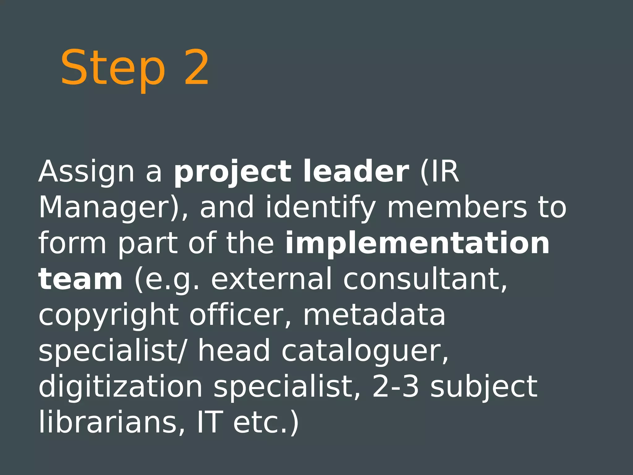 Step 2

Assign a project leader (IR
Manager), and identify members to
form part of the implementation
team (e.g. external consultant,
copyright officer, metadata
specialist/ head cataloguer,
digitization specialist, 2-3 subject
librarians, IT etc.)
 