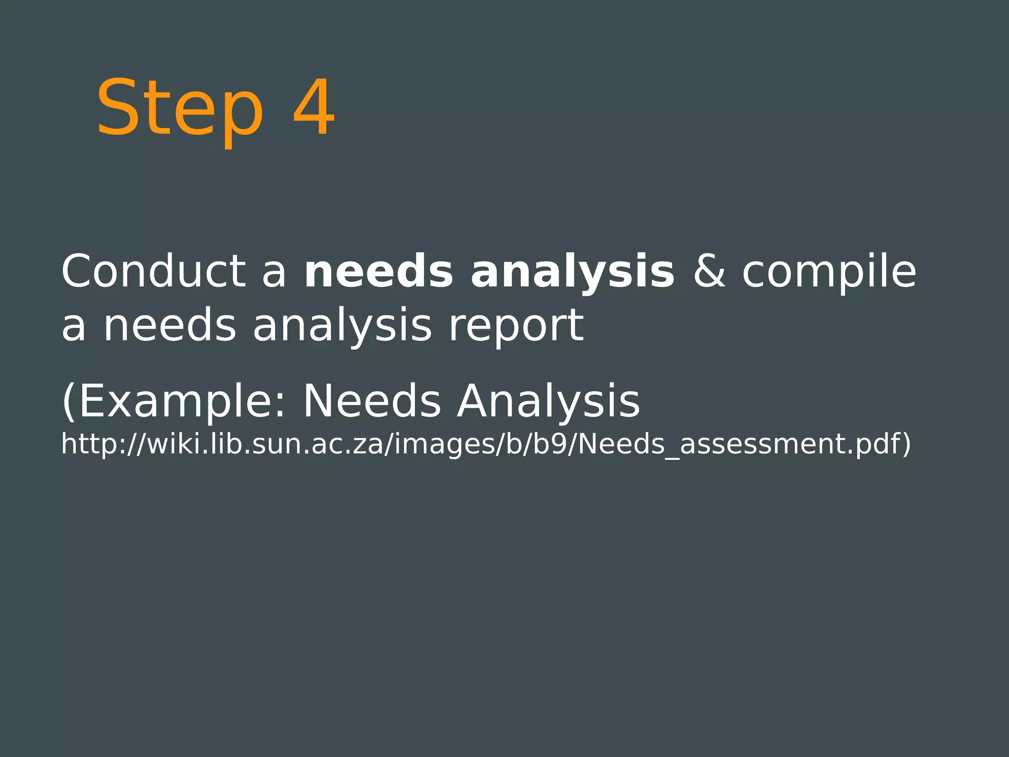 Step 4

Conduct a needs analysis & compile
a needs analysis report
(Example: Needs Analysis
http://wiki.lib.sun.ac.za/images/b/b9/Needs_assessment.pdf)
 