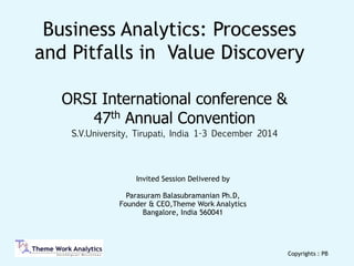 Invited Session Delivered by  
 
Parasuram Balasubramanian Ph.D, 
Founder & CEO,Theme Work Analytics  
Bangalore, India 560041  
Business Analytics: Processes
and Pitfalls in Value Discovery
Copyrights : PB
ORSI International conference &
47th Annual Convention
S.V.University, Tirupati, India 1-3 December 2014
 