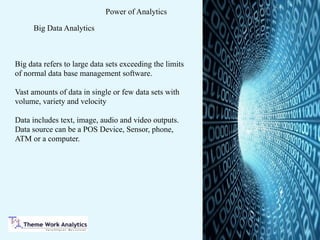 Power of Analytics
Big Data Analytics
Big data refers to large data sets exceeding the limits
of normal data base management software.
Vast amounts of data in single or few data sets with
volume, variety and velocity
Data includes text, image, audio and video outputs.
Data source can be a POS Device, Sensor, phone,
ATM or a computer.
 
