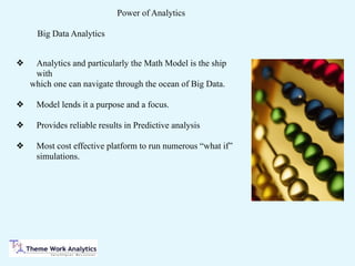Power of Analytics
❖ Analytics and particularly the Math Model is the ship
with
which one can navigate through the ocean of Big Data.
❖ Model lends it a purpose and a focus.
❖ Provides reliable results in Predictive analysis
❖ Most cost effective platform to run numerous “what if”
simulations.
Big Data Analytics
 