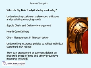 Power of Analytics
Understanding customer preferences, attitudes
and predicting emerging needs
Supply Chain and Delivery Management
Health Care Delivery
Churn Management in Telecom sector
Underwriting insurance policies to reflect individual
customer’s risk ratings
How can prepayment or payment default be
predicted ahead of time and timely preventive
measures initiated?
Where is Big Data Analytics being used today?
 