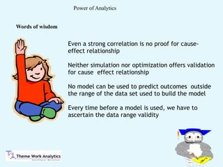 Power of Analytics
Even a strong correlation is no proof for cause-
effect relationship
Neither simulation nor optimization offers validation
for cause effect relationship
No model can be used to predict outcomes outside
the range of the data set used to build the model
Every time before a model is used, we have to
ascertain the data range validity
Words of wisdom
 