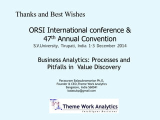 Thanks and Best Wishes
Parasuram Balasubramanian Ph.D, 
Founder & CEO,Theme Work Analytics  
Bangalore, India 560041  
balasubp@gmail.com 
ORSI International conference &
47th Annual Convention
S.V.University, Tirupati, India 1-3 December 2014
Business Analytics: Processes and
Pitfalls in Value Discovery
 