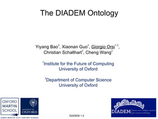 The DIADEM Ontology DIADEM 1.0 Yiyang Bao 2 , Xiaonan Guo 2 ,  Giorgio Orsi 1,2 ,  Christian Schallhart 2 , Cheng Wang 2 1 Institute for the Future of Computing University of Oxford 2 Department of Computer Science University of Oxford 