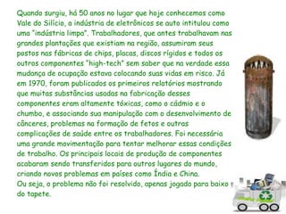 Quando surgiu, há 50 anos no lugar que hoje conhecemos como
Vale do Silício, a indústria de eletrônicos se auto intitulou como
uma “indústria limpa”. Trabalhadores, que antes trabalhavam nas
grandes plantações que existiam na região, assumiram seus
postos nas fábricas de chips, placas, discos rígidos e todos os
outros componentes “high-tech” sem saber que na verdade essa
mudança de ocupação estava colocando suas vidas em risco. Já
em 1970, foram publicados os primeiros relatórios mostrando
que muitas substâncias usadas na fabricação desses
componentes eram altamente tóxicas, como o cádmio e o
chumbo, e associando sua manipulação com o desenvolvimento de
cânceres, problemas na formação de fetos e outras
complicações de saúde entre os trabalhadores. Foi necessária
uma grande movimentação para tentar melhorar essas condições
de trabalho. Os principais locais de produção de componentes
acabaram sendo transferidos para outros lugares do mundo,
criando novos problemas em países como Índia e China.
Ou seja, o problema não foi resolvido, apenas jogado para baixo
do tapete.
 