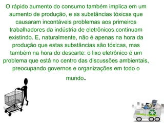 O rápido aumento do consumo também implica em um
  aumento de produção, e as substâncias tóxicas que
     causaram incontáveis problemas aos primeiros
  trabalhadores da indústria de eletrônicos continuam
  existindo. E, naturalmente, não é apenas na hora da
    produção que estas substâncias são tóxicas, mas
   também na hora do descarte: o lixo eletrônico é um
problema que está no centro das discussões ambientais,
    preocupando governos e organizações em todo o
                       mundo.
 