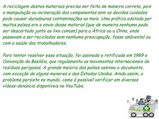 A reciclagem destes materiais precisa ser feita de maneira correta, pois
a manipulação ou incineração dos componentes sem os devidos cuidados
pode causar duradouras contaminações ao meio. Uma prática adotada por
muitos países era o envio desse material (que de maneira nenhuma pode
ser descartado junto ao lixo comum) para a África ou a China, onde
passavam a ser reciclados sem nenhuma preocupação, fosse ambiental ou
com a saúde dos trabalhadores.

Para tentar resolver essa situação, foi assinada e retificada em 1989 a
Convenção da Basiléia, que regulamenta os movimentos internacionais de
resíduos perigosos. A grande maioria dos países assinou o documento,
com exceção de alguns menores e dos Estados Unidos. Ainda assim, o
problema persiste no mundo, como é possível verificar em diversos
vídeos-denúncia disponíveis no YouTube.
 