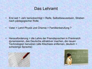 Das Lehramt Erst seit 1 Jahr berücksichtigt > Reife, Selbstbewusstsein, Streben nach pädagogischer Rolle Vater > Lehrt Physik und Chemie > Familienberufung ? Herausforderung > die Lehre der Fremdsprachen in Frankreich dynamisieren, das Deutsche attraktiver machen, die neuen Technologien benutzen (alte Klischees entfernen, deutsch = schwierige Sprache) 