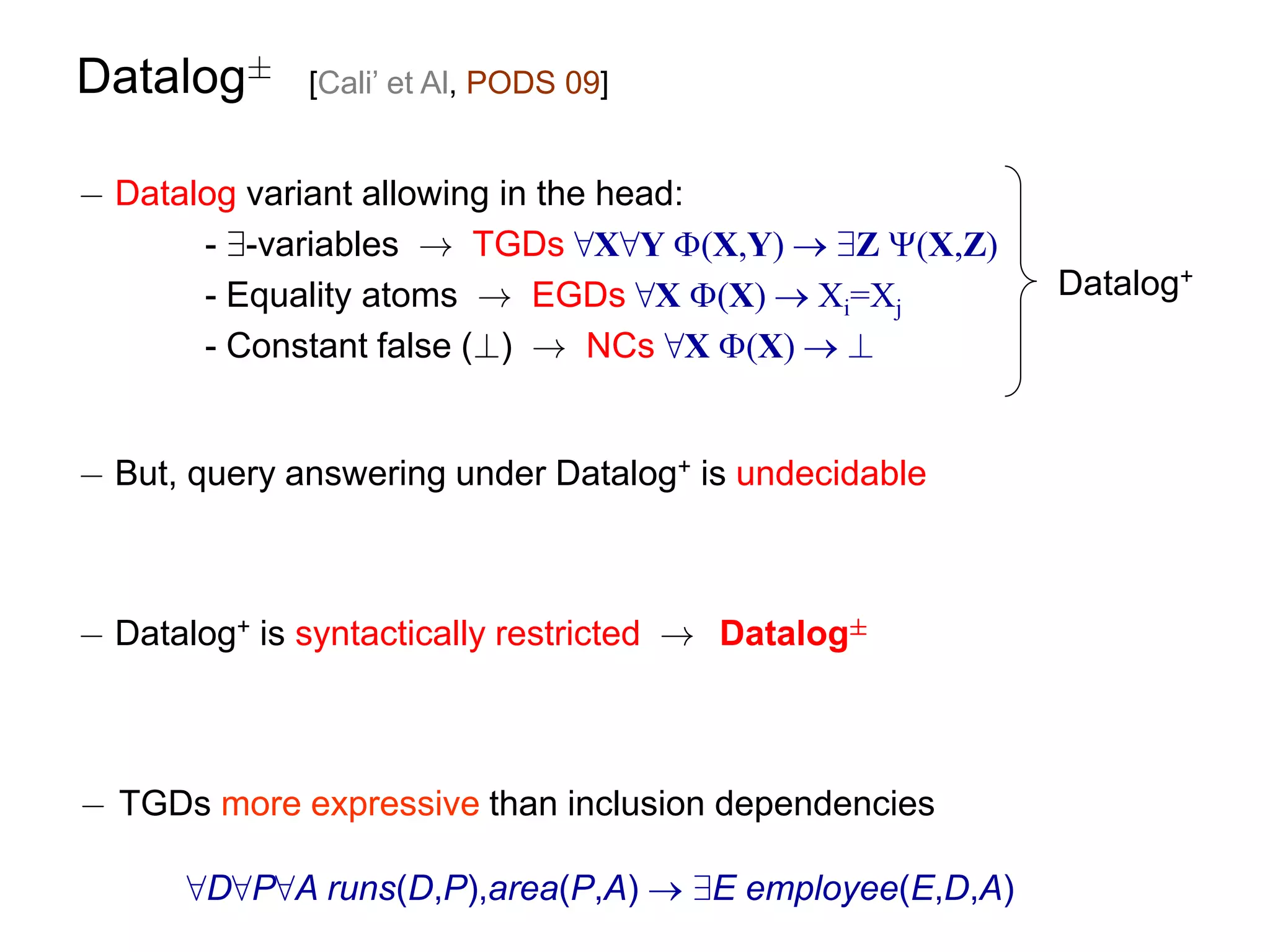 Datalog§      [Cali’ et Al, PODS 09]


¡ Datalog variant allowing in the head:
       - 9-variables ! TGDs 8X8Y (X,Y)  9Z (X,Z)
       - Equality atoms ! EGDs 8X (X)  Xi=Xj          Datalog+
       - Constant false (?) ! NCs 8X (X)  ?


¡ But, query answering under Datalog+ is undecidable



¡ Datalog+ is syntactically restricted ! Datalog§



¡ TGDs more expressive than inclusion dependencies

      8D8P8A runs(D,P),area(P,A)  9E employee(E,D,A)
 