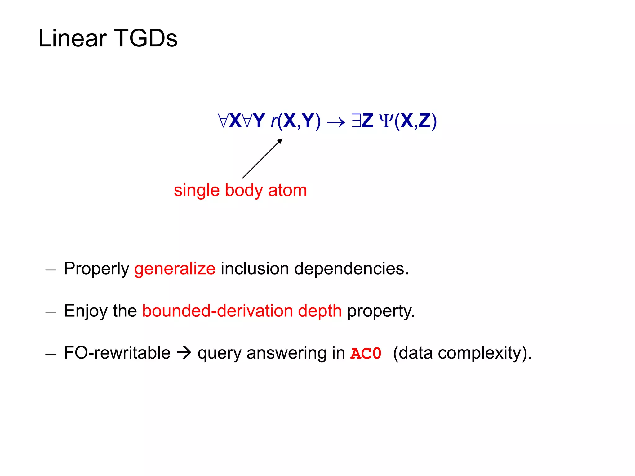 Linear TGDs


                     8X8Y r(X,Y)  9Z (X,Z)


                single body atom



¡ Properly generalize inclusion dependencies.

¡ Enjoy the bounded-derivation depth property.

¡ FO-rewritable  query answering in AC0 (data complexity).
 