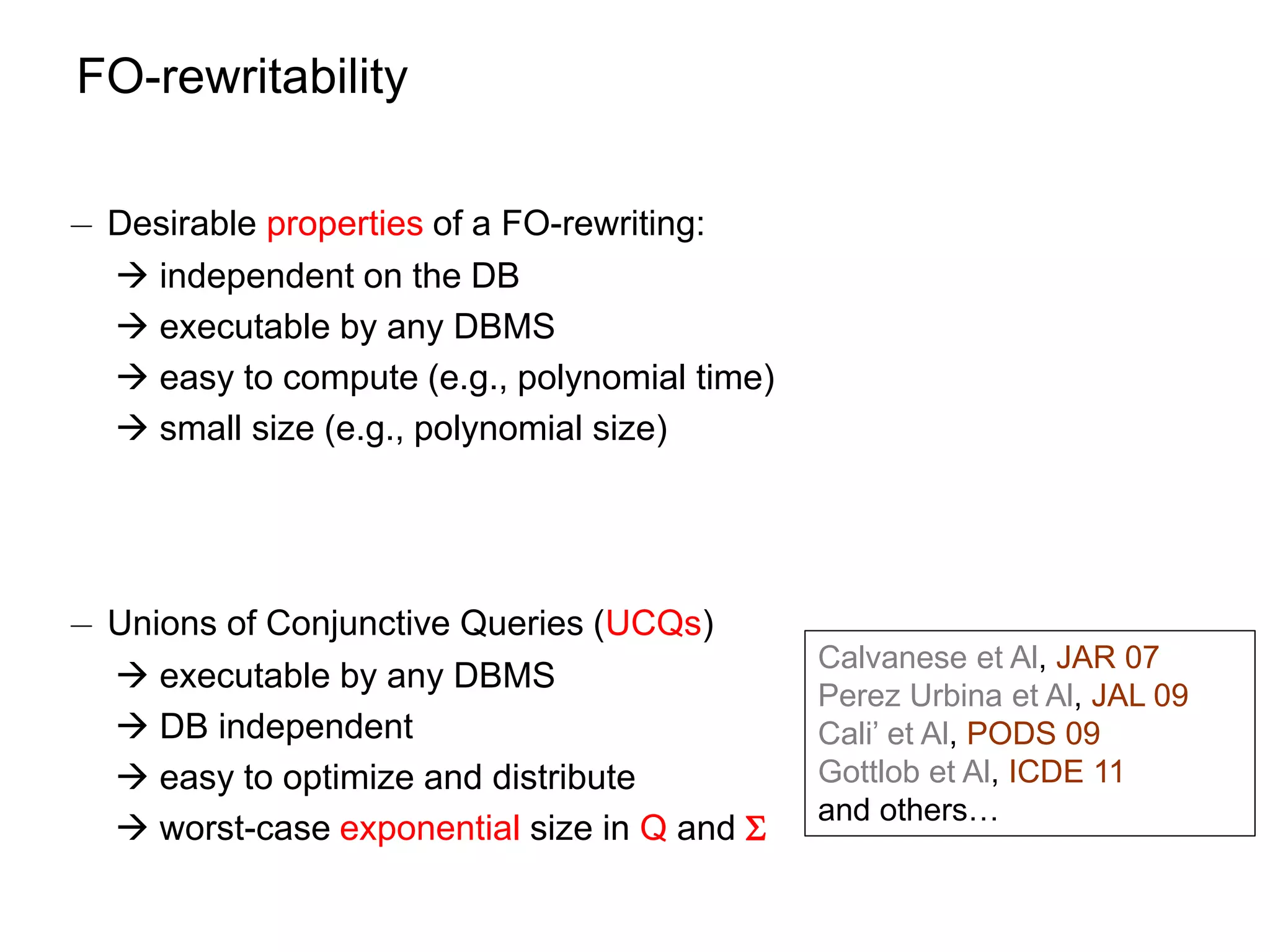 FO-rewritability

¡ Desirable properties of a FO-rewriting:
   independent on the DB
   executable by any DBMS
   easy to compute (e.g., polynomial time)
   small size (e.g., polynomial size)




¡ Unions of Conjunctive Queries (UCQs)
                                              Calvanese et Al, JAR 07
   executable by any DBMS
                                              Perez Urbina et Al, JAL 09
   DB independent                            Cali’ et Al, PODS 09
   easy to optimize and distribute           Gottlob et Al, ICDE 11
                                              and others…
   worst-case exponential size in Q and 
 