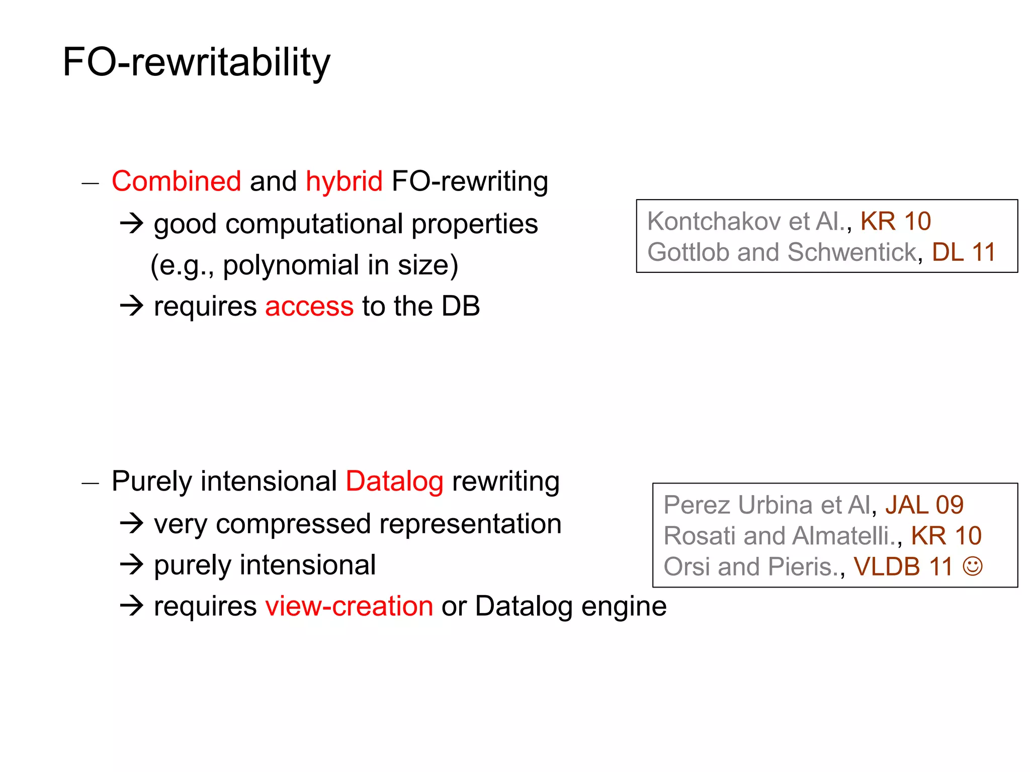FO-rewritability

 ¡ Combined and hybrid FO-rewriting
    good computational properties            Kontchakov et Al., KR 10
                                              Gottlob and Schwentick, DL 11
     (e.g., polynomial in size)
    requires access to the DB




 ¡ Purely intensional Datalog rewriting
                                             Perez Urbina et Al, JAL 09
    very compressed representation          Rosati and Almatelli., KR 10
    purely intensional                      Orsi and Pieris., VLDB 11 
    requires view-creation or Datalog engine
 