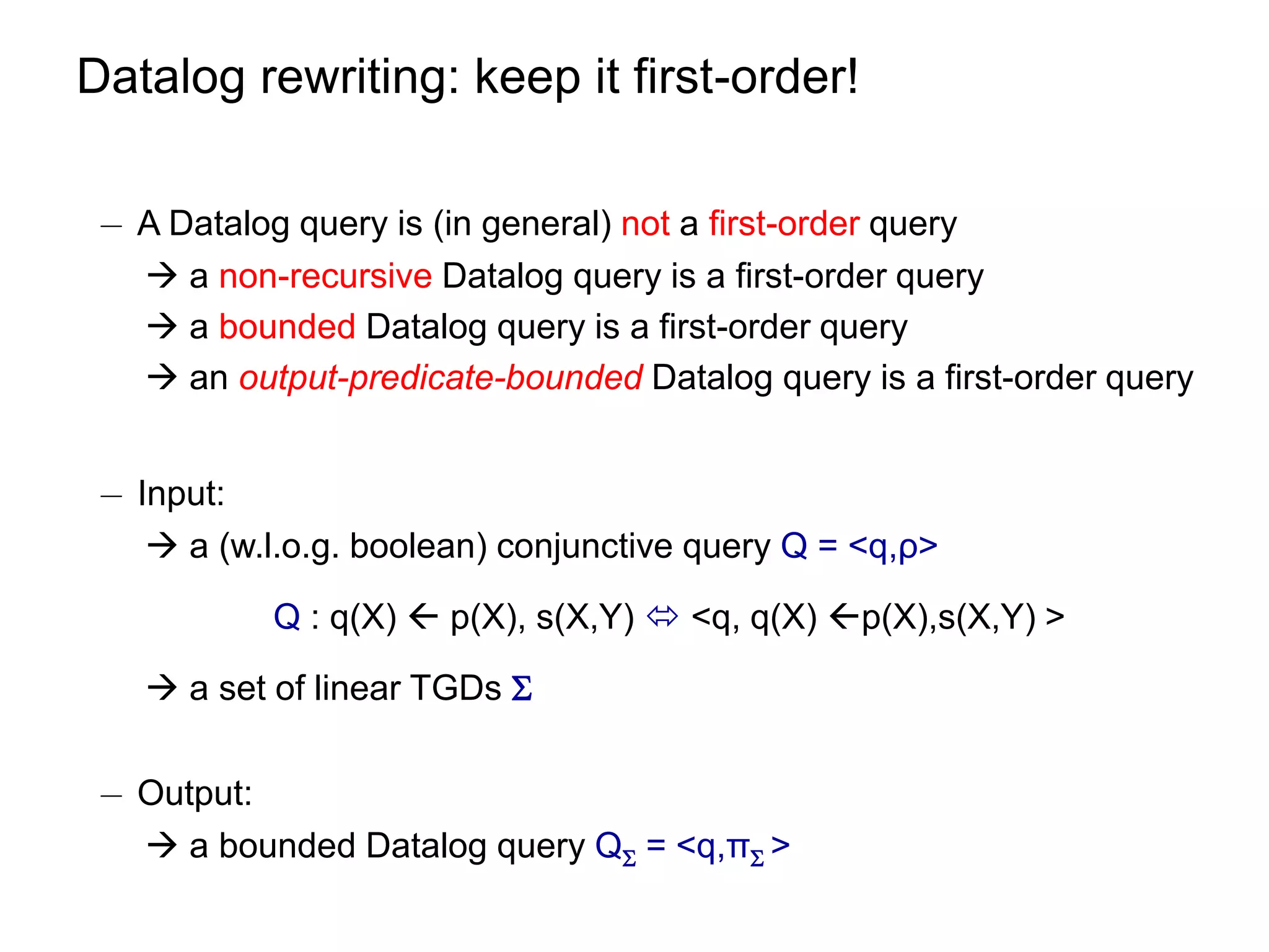 Datalog rewriting: keep it first-order!

 ¡ A Datalog query is (in general) not a first-order query
    a non-recursive Datalog query is a first-order query
    a bounded Datalog query is a first-order query
    an output-predicate-bounded Datalog query is a first-order query


 ¡ Input:
     a (w.l.o.g. boolean) conjunctive query Q = <q,ρ>

            Q : q(X)  p(X), s(X,Y)  <q, q(X) p(X),s(X,Y) >

    a set of linear TGDs 

 ¡ Output:
    a bounded Datalog query Q = <q,π >
 