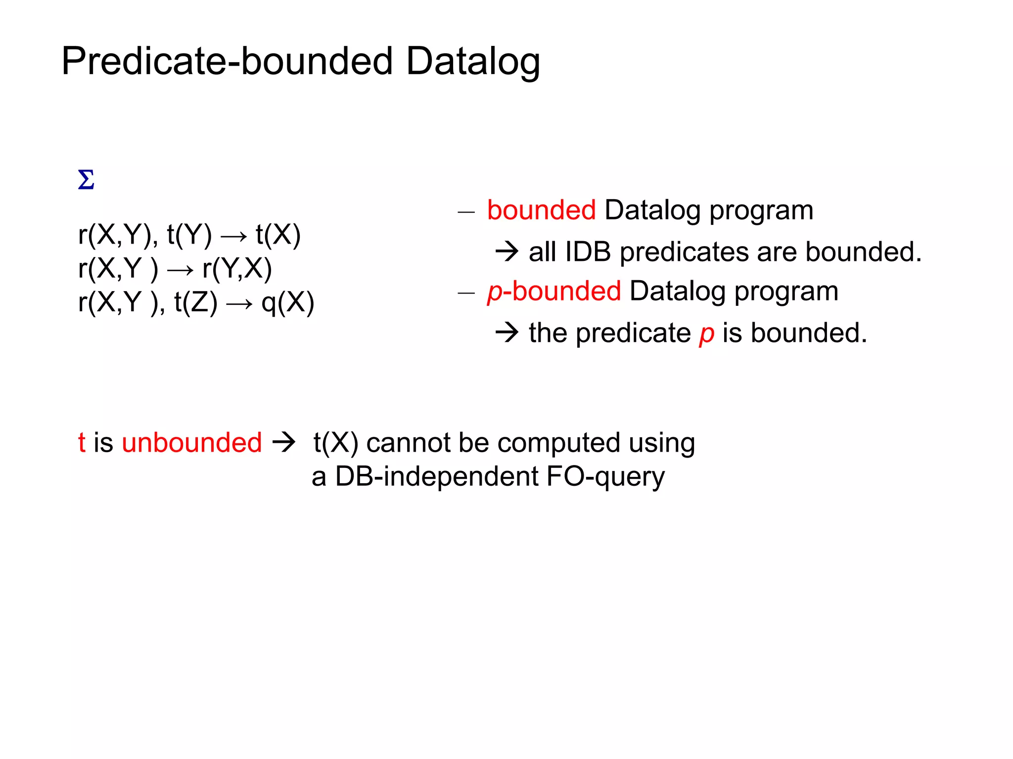 Predicate-bounded Datalog


                            ¡ bounded Datalog program
r(X,Y), t(Y) → t(X)
                               all IDB predicates are bounded.
r(X,Y ) → r(Y,X)
r(X,Y ), t(Z) → q(X)        ¡ p-bounded Datalog program
                               the predicate p is bounded.


t is unbounded  t(X) cannot be computed using
                 a DB-independent FO-query
 