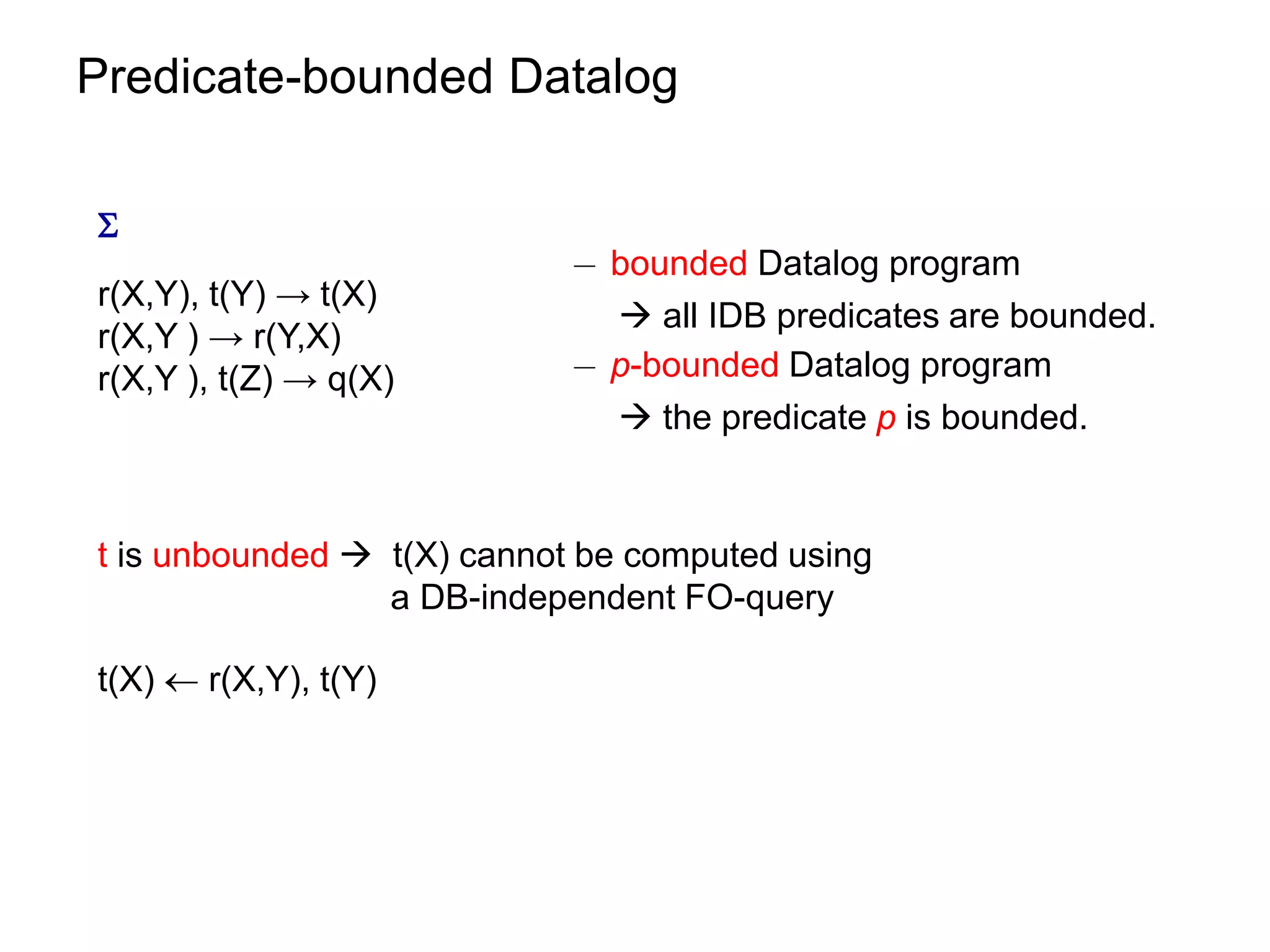 Predicate-bounded Datalog


                            ¡ bounded Datalog program
r(X,Y), t(Y) → t(X)
                               all IDB predicates are bounded.
r(X,Y ) → r(Y,X)
r(X,Y ), t(Z) → q(X)        ¡ p-bounded Datalog program
                               the predicate p is bounded.


t is unbounded  t(X) cannot be computed using
                 a DB-independent FO-query

t(X)  r(X,Y), t(Y)
 