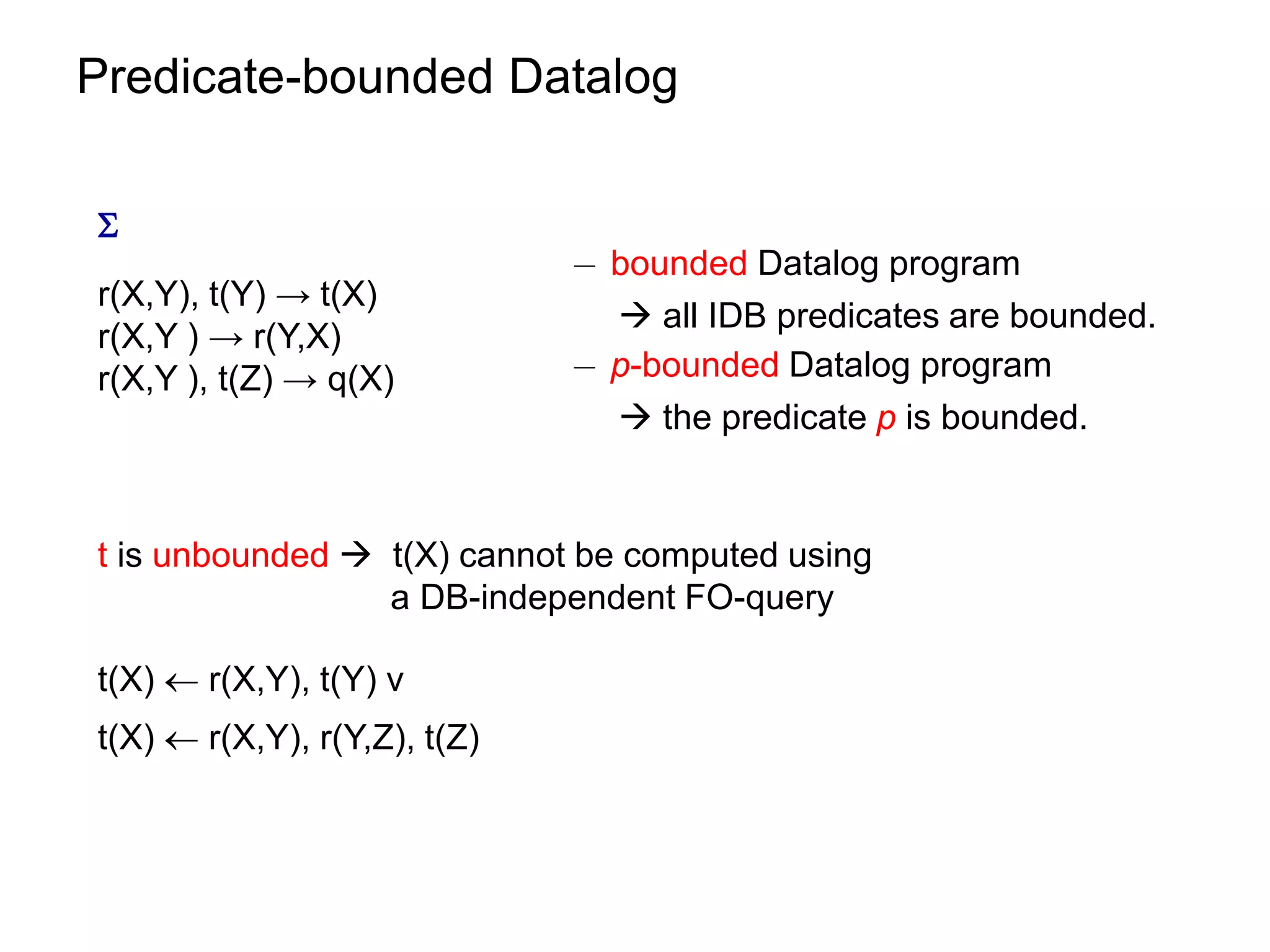 Predicate-bounded Datalog


                              ¡ bounded Datalog program
r(X,Y), t(Y) → t(X)
                                 all IDB predicates are bounded.
r(X,Y ) → r(Y,X)
r(X,Y ), t(Z) → q(X)          ¡ p-bounded Datalog program
                                 the predicate p is bounded.


t is unbounded  t(X) cannot be computed using
                 a DB-independent FO-query

t(X)  r(X,Y), t(Y) v
t(X)  r(X,Y), r(Y,Z), t(Z)
 