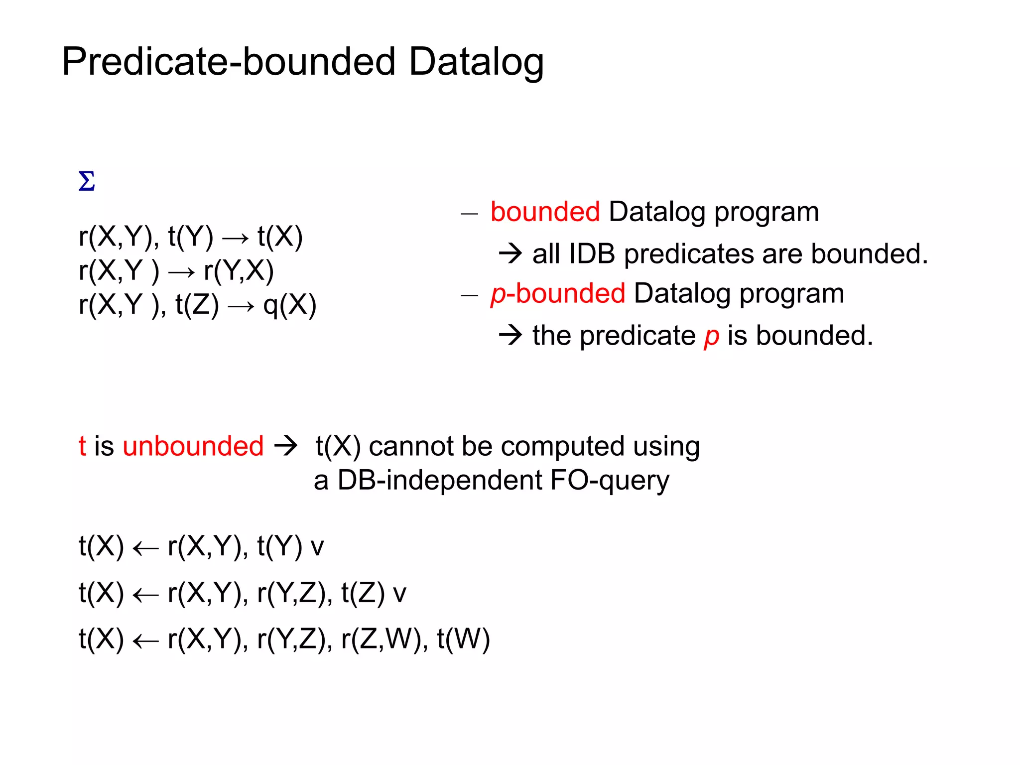 Predicate-bounded Datalog


                                ¡ bounded Datalog program
r(X,Y), t(Y) → t(X)
                                   all IDB predicates are bounded.
r(X,Y ) → r(Y,X)
r(X,Y ), t(Z) → q(X)            ¡ p-bounded Datalog program
                                   the predicate p is bounded.


t is unbounded  t(X) cannot be computed using
                 a DB-independent FO-query

t(X)  r(X,Y), t(Y) v
t(X)  r(X,Y), r(Y,Z), t(Z) v
t(X)  r(X,Y), r(Y,Z), r(Z,W), t(W)
 