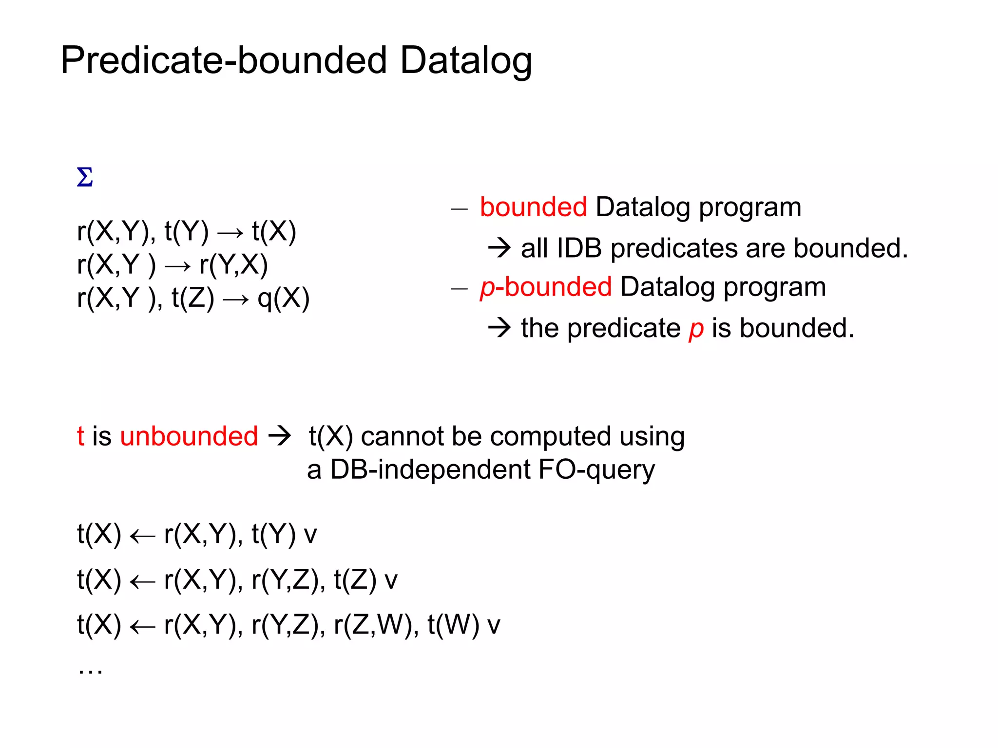 Predicate-bounded Datalog


                                ¡ bounded Datalog program
r(X,Y), t(Y) → t(X)
                                   all IDB predicates are bounded.
r(X,Y ) → r(Y,X)
r(X,Y ), t(Z) → q(X)            ¡ p-bounded Datalog program
                                   the predicate p is bounded.


t is unbounded  t(X) cannot be computed using
                 a DB-independent FO-query

t(X)  r(X,Y), t(Y) v
t(X)  r(X,Y), r(Y,Z), t(Z) v
t(X)  r(X,Y), r(Y,Z), r(Z,W), t(W) v
…
 