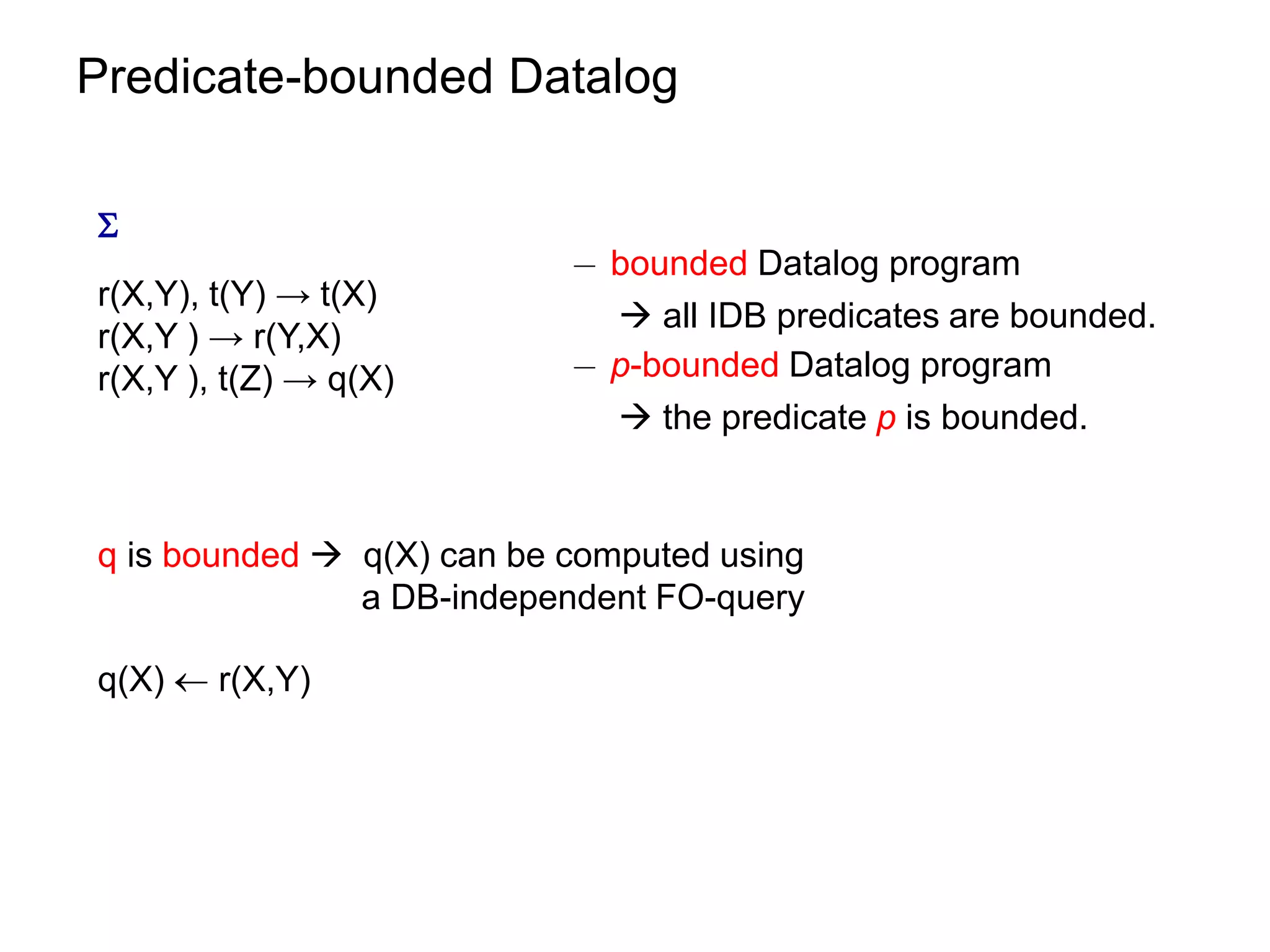 Predicate-bounded Datalog


                           ¡ bounded Datalog program
r(X,Y), t(Y) → t(X)
                              all IDB predicates are bounded.
r(X,Y ) → r(Y,X)
r(X,Y ), t(Z) → q(X)       ¡ p-bounded Datalog program
                              the predicate p is bounded.


q is bounded  q(X) can be computed using
               a DB-independent FO-query

q(X)  r(X,Y)
 