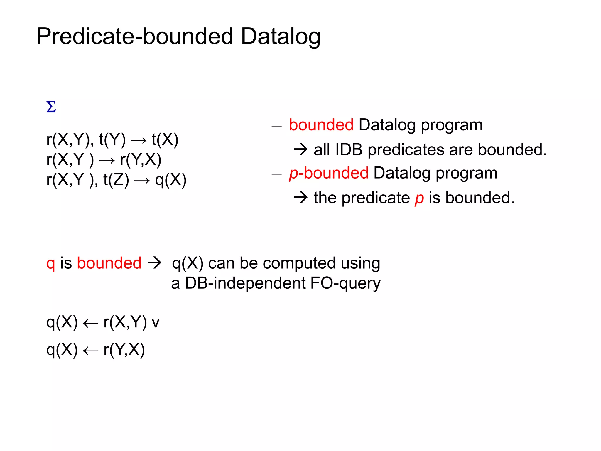 Predicate-bounded Datalog


                           ¡ bounded Datalog program
r(X,Y), t(Y) → t(X)
                              all IDB predicates are bounded.
r(X,Y ) → r(Y,X)
r(X,Y ), t(Z) → q(X)       ¡ p-bounded Datalog program
                              the predicate p is bounded.


q is bounded  q(X) can be computed using
               a DB-independent FO-query

q(X)  r(X,Y) v
q(X)  r(Y,X)
 