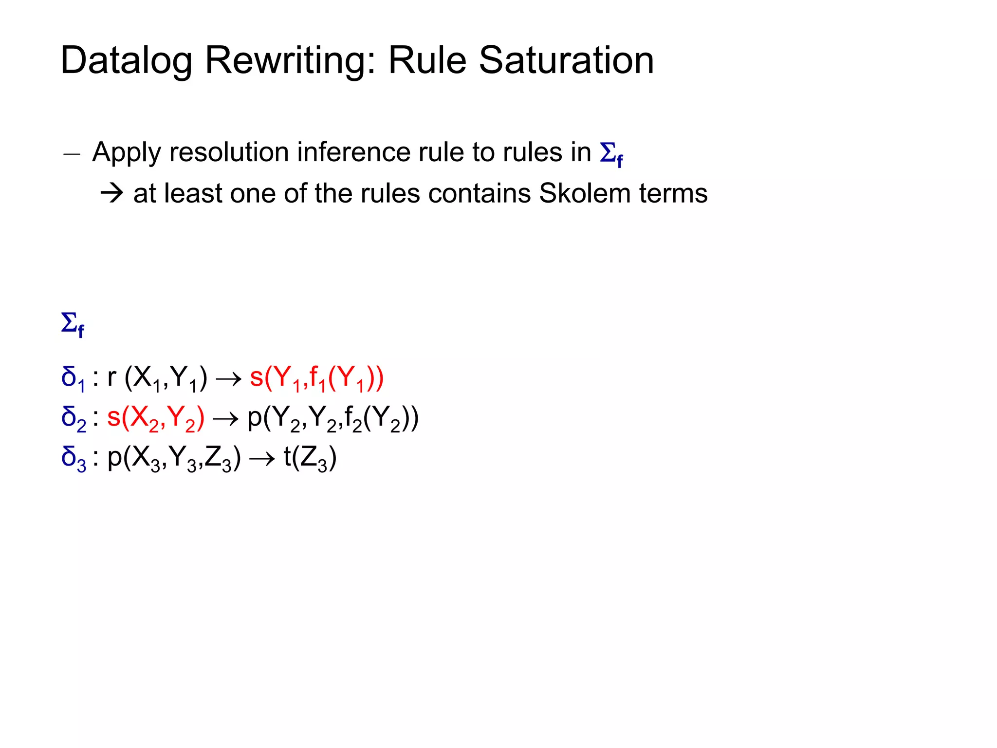 Datalog Rewriting: Rule Saturation

¡ Apply resolution inference rule to rules in f
   at least one of the rules contains Skolem terms



f
δ1 : r (X1,Y1)  s(Y1,f1(Y1))
δ2 : s(X2,Y2)  p(Y2,Y2,f2(Y2))
δ3 : p(X3,Y3,Z3)  t(Z3)
 