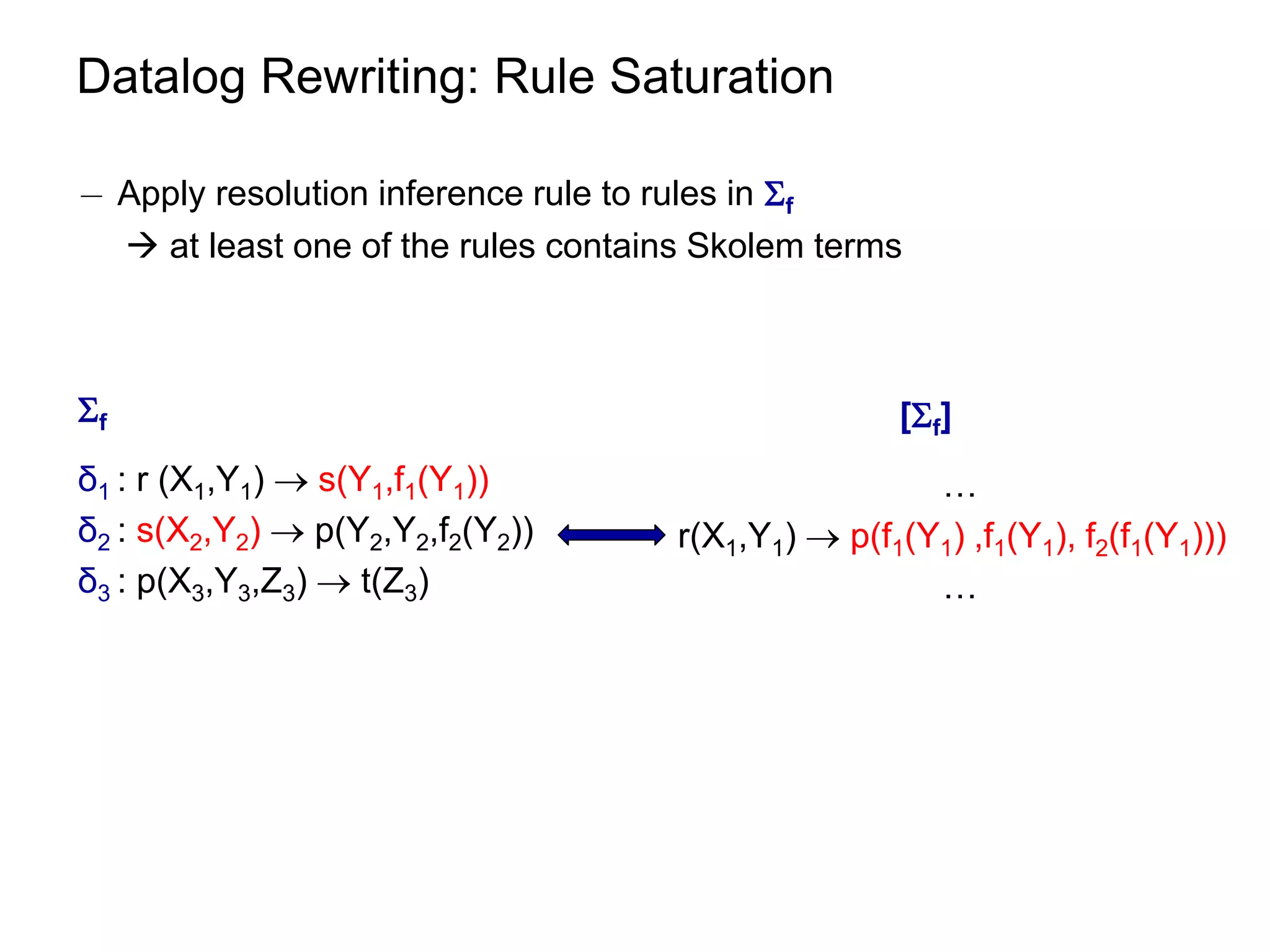 Datalog Rewriting: Rule Saturation

¡ Apply resolution inference rule to rules in f
   at least one of the rules contains Skolem terms



f                                                   [f]
δ1 : r (X1,Y1)  s(Y1,f1(Y1))                         …
δ2 : s(X2,Y2)  p(Y2,Y2,f2(Y2))      r(X1,Y1)  p(f1(Y1) ,f1(Y1), f2(f1(Y1)))
δ3 : p(X3,Y3,Z3)  t(Z3)                              …
 