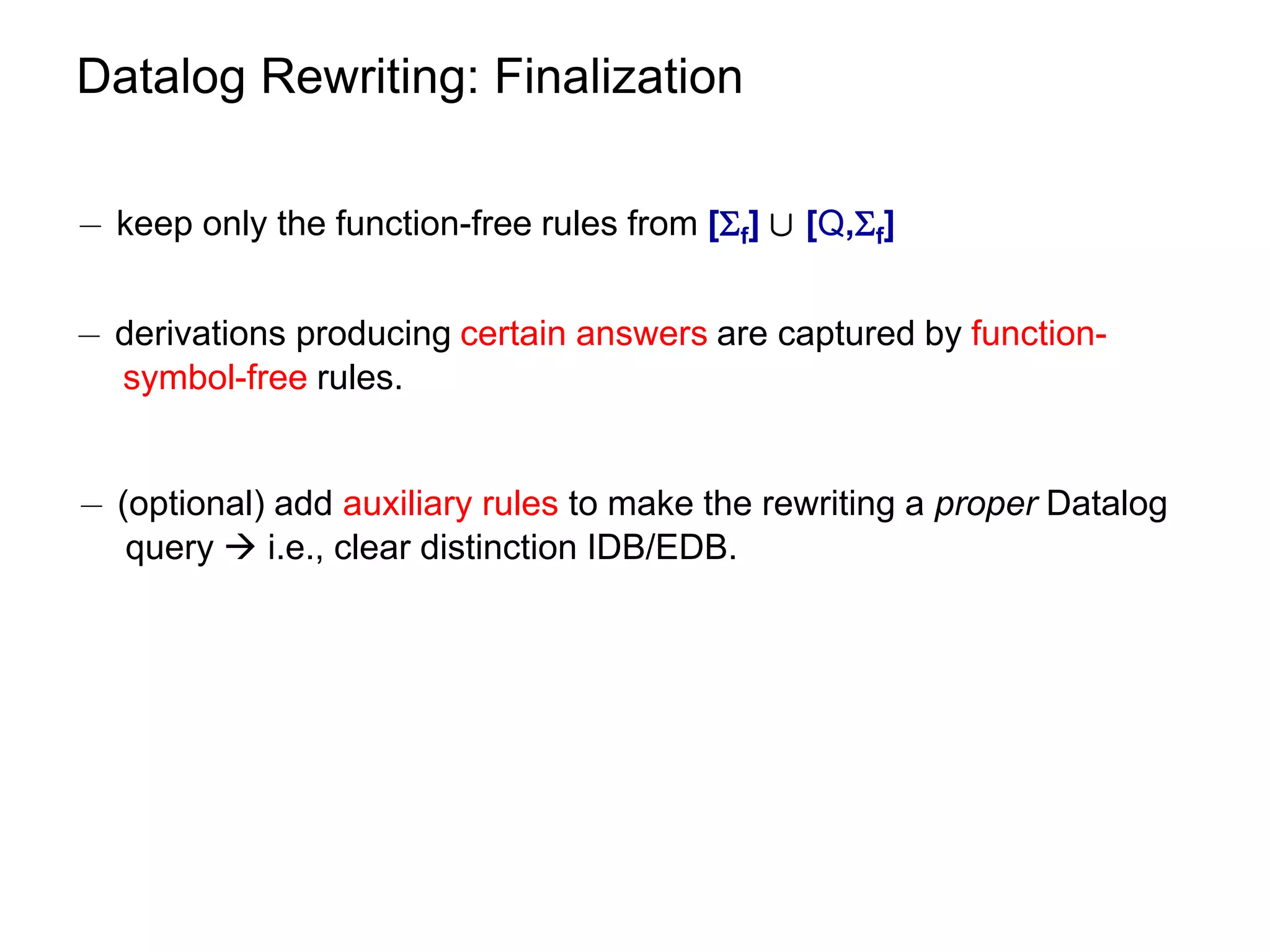 Datalog Rewriting: Finalization

¡ keep only the function-free rules from [f] [ [Q,f]


¡ derivations producing certain answers are captured by function-
  symbol-free rules.


¡ (optional) add auxiliary rules to make the rewriting a proper Datalog
   query  i.e., clear distinction IDB/EDB.
 