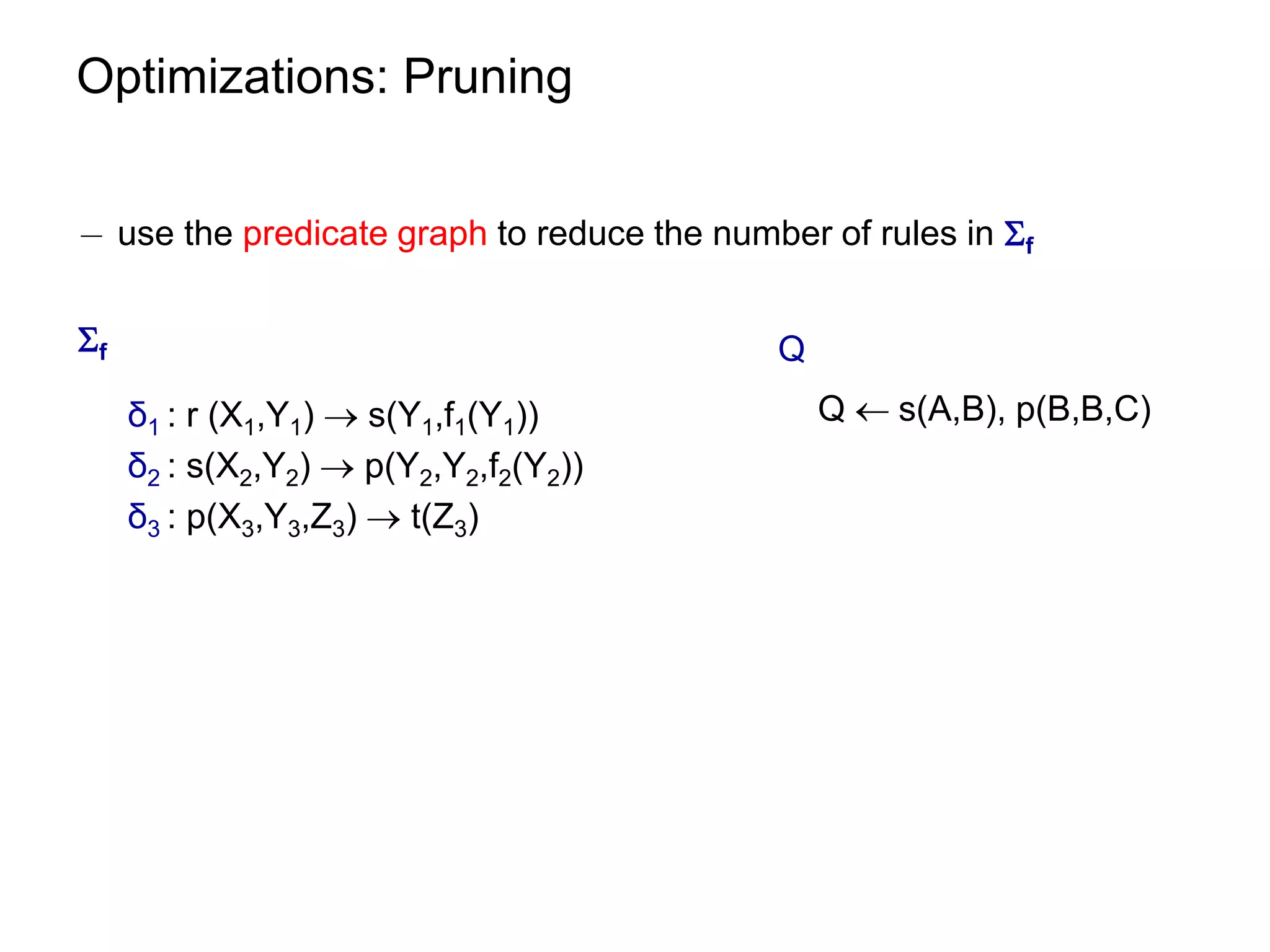 Optimizations: Pruning


¡ use the predicate graph to reduce the number of rules in f


f                                          Q
     δ1 : r (X1,Y1)  s(Y1,f1(Y1))              Q  s(A,B), p(B,B,C)
     δ2 : s(X2,Y2)  p(Y2,Y2,f2(Y2))
     δ3 : p(X3,Y3,Z3)  t(Z3)
 